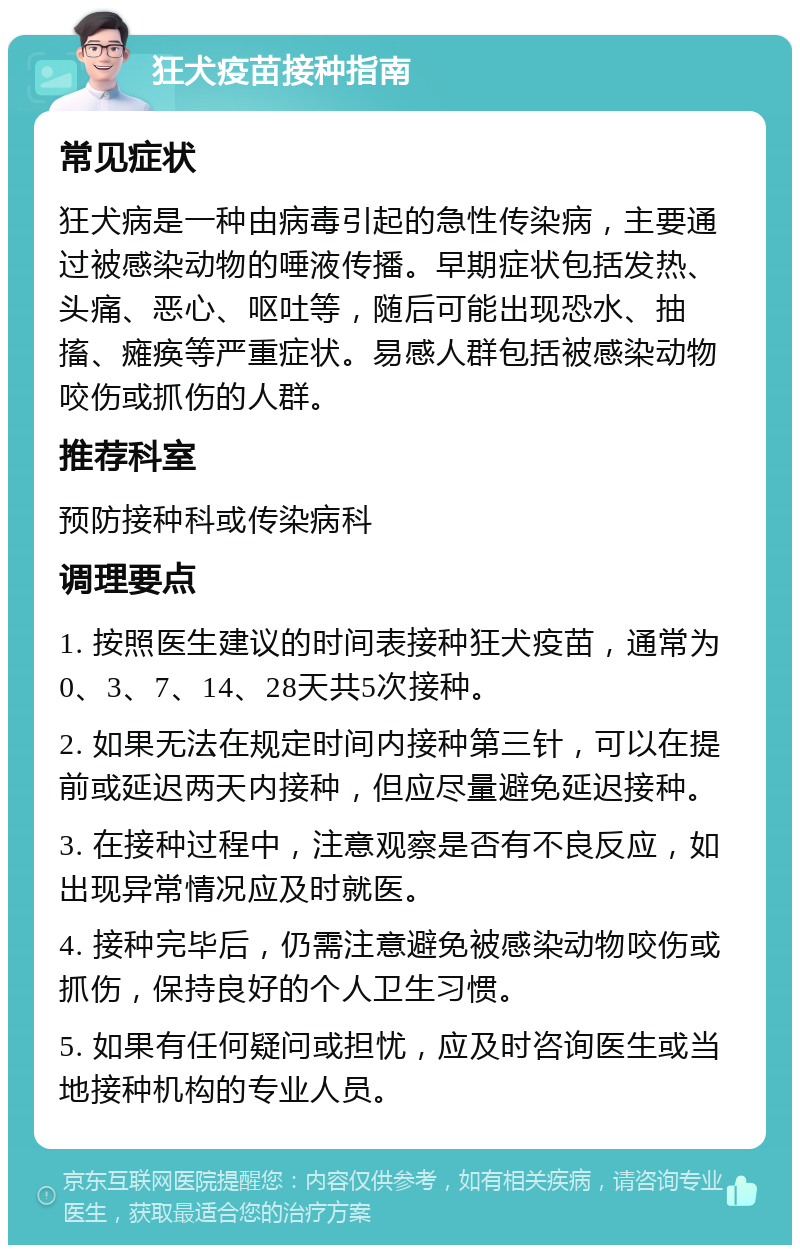 狂犬疫苗接种指南 常见症状 狂犬病是一种由病毒引起的急性传染病，主要通过被感染动物的唾液传播。早期症状包括发热、头痛、恶心、呕吐等，随后可能出现恐水、抽搐、瘫痪等严重症状。易感人群包括被感染动物咬伤或抓伤的人群。 推荐科室 预防接种科或传染病科 调理要点 1. 按照医生建议的时间表接种狂犬疫苗，通常为0、3、7、14、28天共5次接种。 2. 如果无法在规定时间内接种第三针，可以在提前或延迟两天内接种，但应尽量避免延迟接种。 3. 在接种过程中，注意观察是否有不良反应，如出现异常情况应及时就医。 4. 接种完毕后，仍需注意避免被感染动物咬伤或抓伤，保持良好的个人卫生习惯。 5. 如果有任何疑问或担忧，应及时咨询医生或当地接种机构的专业人员。