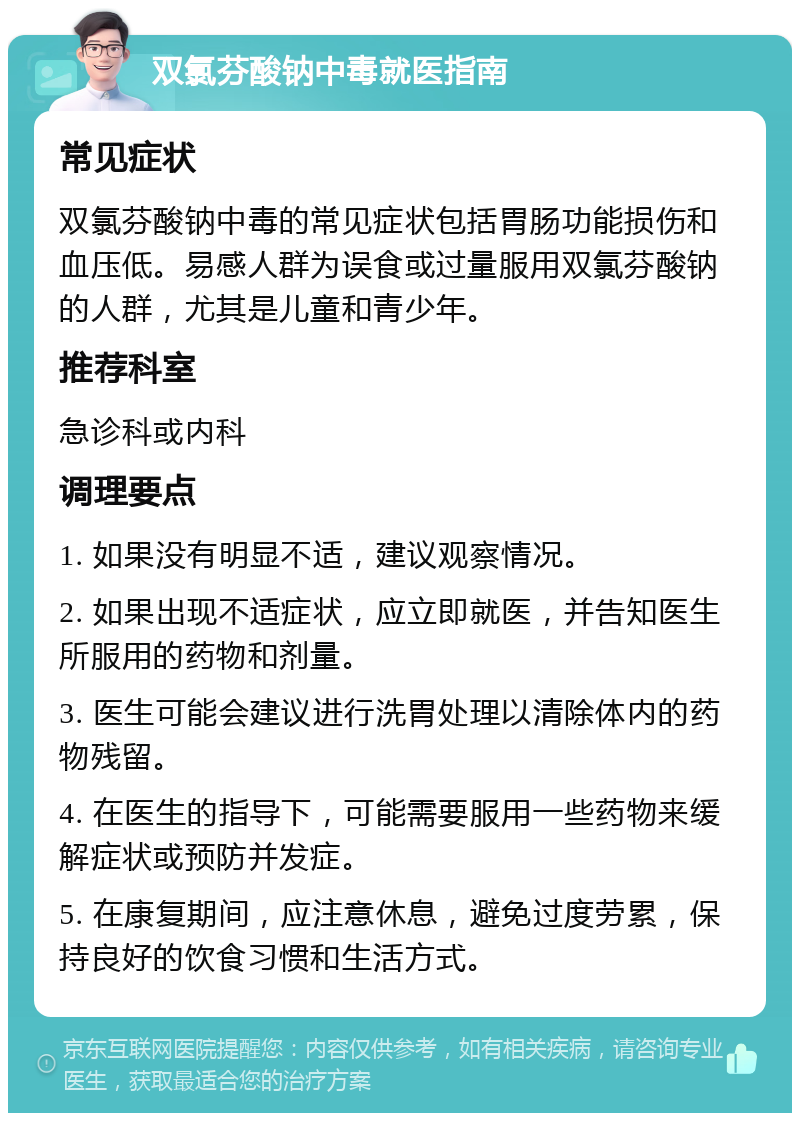 双氯芬酸钠中毒就医指南 常见症状 双氯芬酸钠中毒的常见症状包括胃肠功能损伤和血压低。易感人群为误食或过量服用双氯芬酸钠的人群，尤其是儿童和青少年。 推荐科室 急诊科或内科 调理要点 1. 如果没有明显不适，建议观察情况。 2. 如果出现不适症状，应立即就医，并告知医生所服用的药物和剂量。 3. 医生可能会建议进行洗胃处理以清除体内的药物残留。 4. 在医生的指导下，可能需要服用一些药物来缓解症状或预防并发症。 5. 在康复期间，应注意休息，避免过度劳累，保持良好的饮食习惯和生活方式。