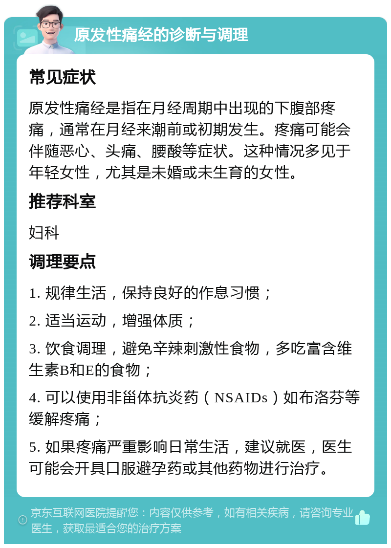 原发性痛经的诊断与调理 常见症状 原发性痛经是指在月经周期中出现的下腹部疼痛，通常在月经来潮前或初期发生。疼痛可能会伴随恶心、头痛、腰酸等症状。这种情况多见于年轻女性，尤其是未婚或未生育的女性。 推荐科室 妇科 调理要点 1. 规律生活，保持良好的作息习惯； 2. 适当运动，增强体质； 3. 饮食调理，避免辛辣刺激性食物，多吃富含维生素B和E的食物； 4. 可以使用非甾体抗炎药（NSAIDs）如布洛芬等缓解疼痛； 5. 如果疼痛严重影响日常生活，建议就医，医生可能会开具口服避孕药或其他药物进行治疗。