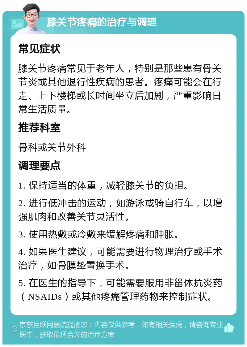 膝关节疼痛的治疗与调理 常见症状 膝关节疼痛常见于老年人，特别是那些患有骨关节炎或其他退行性疾病的患者。疼痛可能会在行走、上下楼梯或长时间坐立后加剧，严重影响日常生活质量。 推荐科室 骨科或关节外科 调理要点 1. 保持适当的体重，减轻膝关节的负担。 2. 进行低冲击的运动，如游泳或骑自行车，以增强肌肉和改善关节灵活性。 3. 使用热敷或冷敷来缓解疼痛和肿胀。 4. 如果医生建议，可能需要进行物理治疗或手术治疗，如骨膜垫置换手术。 5. 在医生的指导下，可能需要服用非甾体抗炎药（NSAIDs）或其他疼痛管理药物来控制症状。