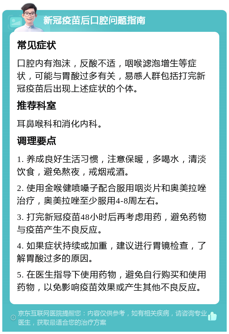 新冠疫苗后口腔问题指南 常见症状 口腔内有泡沫，反酸不适，咽喉滤泡增生等症状，可能与胃酸过多有关，易感人群包括打完新冠疫苗后出现上述症状的个体。 推荐科室 耳鼻喉科和消化内科。 调理要点 1. 养成良好生活习惯，注意保暖，多喝水，清淡饮食，避免熬夜，戒烟戒酒。 2. 使用金喉健喷嗓子配合服用咽炎片和奥美拉唑治疗，奥美拉唑至少服用4-8周左右。 3. 打完新冠疫苗48小时后再考虑用药，避免药物与疫苗产生不良反应。 4. 如果症状持续或加重，建议进行胃镜检查，了解胃酸过多的原因。 5. 在医生指导下使用药物，避免自行购买和使用药物，以免影响疫苗效果或产生其他不良反应。