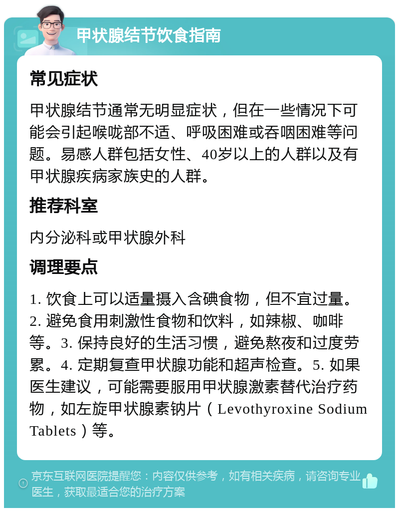 甲状腺结节饮食指南 常见症状 甲状腺结节通常无明显症状，但在一些情况下可能会引起喉咙部不适、呼吸困难或吞咽困难等问题。易感人群包括女性、40岁以上的人群以及有甲状腺疾病家族史的人群。 推荐科室 内分泌科或甲状腺外科 调理要点 1. 饮食上可以适量摄入含碘食物，但不宜过量。2. 避免食用刺激性食物和饮料，如辣椒、咖啡等。3. 保持良好的生活习惯，避免熬夜和过度劳累。4. 定期复查甲状腺功能和超声检查。5. 如果医生建议，可能需要服用甲状腺激素替代治疗药物，如左旋甲状腺素钠片（Levothyroxine Sodium Tablets）等。