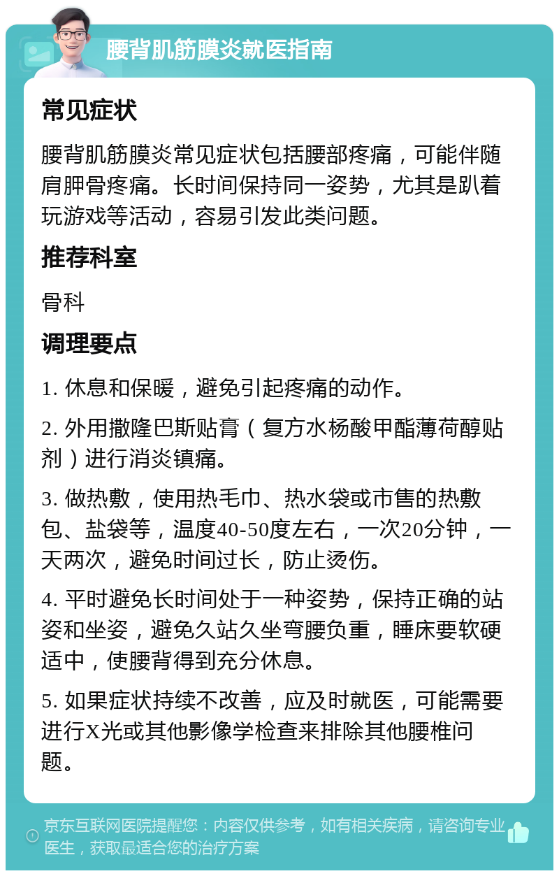 腰背肌筋膜炎就医指南 常见症状 腰背肌筋膜炎常见症状包括腰部疼痛，可能伴随肩胛骨疼痛。长时间保持同一姿势，尤其是趴着玩游戏等活动，容易引发此类问题。 推荐科室 骨科 调理要点 1. 休息和保暖，避免引起疼痛的动作。 2. 外用撒隆巴斯贴膏（复方水杨酸甲酯薄荷醇贴剂）进行消炎镇痛。 3. 做热敷，使用热毛巾、热水袋或市售的热敷包、盐袋等，温度40-50度左右，一次20分钟，一天两次，避免时间过长，防止烫伤。 4. 平时避免长时间处于一种姿势，保持正确的站姿和坐姿，避免久站久坐弯腰负重，睡床要软硬适中，使腰背得到充分休息。 5. 如果症状持续不改善，应及时就医，可能需要进行X光或其他影像学检查来排除其他腰椎问题。