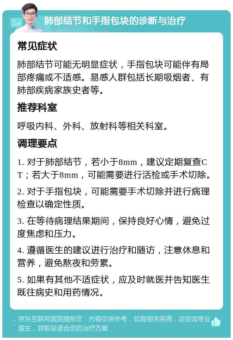 肺部结节和手指包块的诊断与治疗 常见症状 肺部结节可能无明显症状，手指包块可能伴有局部疼痛或不适感。易感人群包括长期吸烟者、有肺部疾病家族史者等。 推荐科室 呼吸内科、外科、放射科等相关科室。 调理要点 1. 对于肺部结节，若小于8mm，建议定期复查CT；若大于8mm，可能需要进行活检或手术切除。 2. 对于手指包块，可能需要手术切除并进行病理检查以确定性质。 3. 在等待病理结果期间，保持良好心情，避免过度焦虑和压力。 4. 遵循医生的建议进行治疗和随访，注意休息和营养，避免熬夜和劳累。 5. 如果有其他不适症状，应及时就医并告知医生既往病史和用药情况。