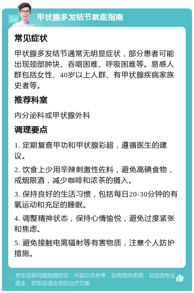 甲状腺多发结节就医指南 常见症状 甲状腺多发结节通常无明显症状，部分患者可能出现颈部肿块、吞咽困难、呼吸困难等。易感人群包括女性、40岁以上人群、有甲状腺疾病家族史者等。 推荐科室 内分泌科或甲状腺外科 调理要点 1. 定期复查甲功和甲状腺彩超，遵循医生的建议。 2. 饮食上少用辛辣刺激性佐料，避免高碘食物，戒烟限酒，减少咖啡和浓茶的摄入。 3. 保持良好的生活习惯，包括每日20-30分钟的有氧运动和充足的睡眠。 4. 调整精神状态，保持心情愉悦，避免过度紧张和焦虑。 5. 避免接触电离辐射等有害物质，注意个人防护措施。