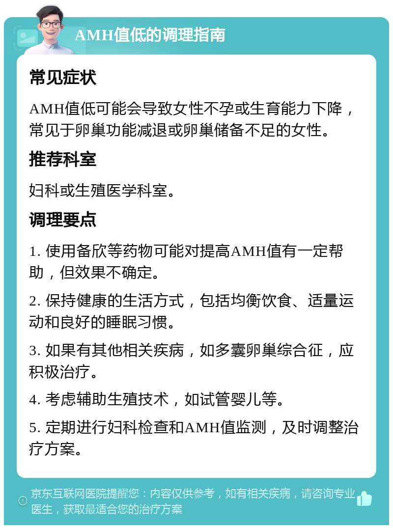 AMH值低的调理指南 常见症状 AMH值低可能会导致女性不孕或生育能力下降，常见于卵巢功能减退或卵巢储备不足的女性。 推荐科室 妇科或生殖医学科室。 调理要点 1. 使用备欣等药物可能对提高AMH值有一定帮助，但效果不确定。 2. 保持健康的生活方式，包括均衡饮食、适量运动和良好的睡眠习惯。 3. 如果有其他相关疾病，如多囊卵巢综合征，应积极治疗。 4. 考虑辅助生殖技术，如试管婴儿等。 5. 定期进行妇科检查和AMH值监测，及时调整治疗方案。