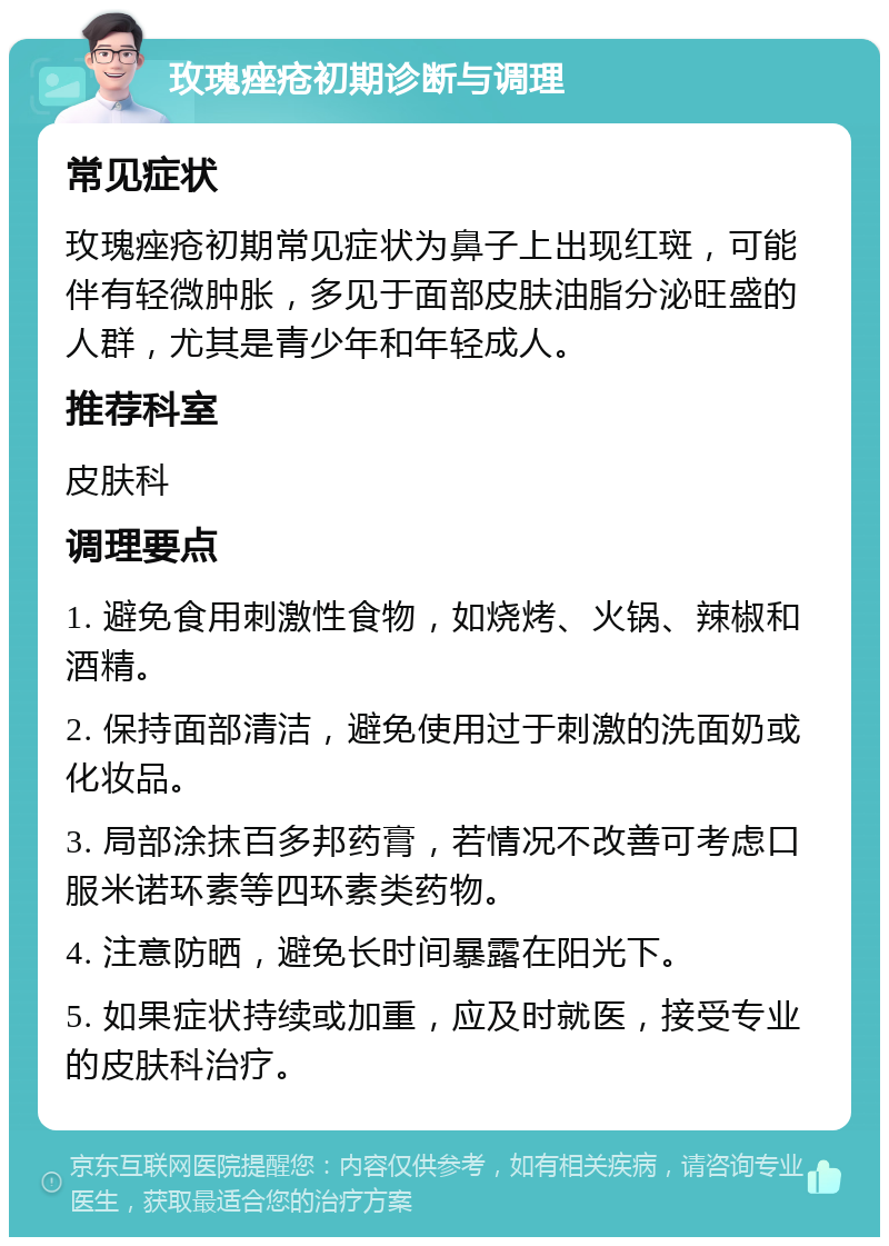 玫瑰痤疮初期诊断与调理 常见症状 玫瑰痤疮初期常见症状为鼻子上出现红斑，可能伴有轻微肿胀，多见于面部皮肤油脂分泌旺盛的人群，尤其是青少年和年轻成人。 推荐科室 皮肤科 调理要点 1. 避免食用刺激性食物，如烧烤、火锅、辣椒和酒精。 2. 保持面部清洁，避免使用过于刺激的洗面奶或化妆品。 3. 局部涂抹百多邦药膏，若情况不改善可考虑口服米诺环素等四环素类药物。 4. 注意防晒，避免长时间暴露在阳光下。 5. 如果症状持续或加重，应及时就医，接受专业的皮肤科治疗。