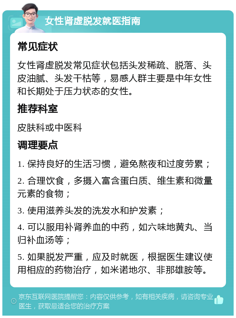 女性肾虚脱发就医指南 常见症状 女性肾虚脱发常见症状包括头发稀疏、脱落、头皮油腻、头发干枯等，易感人群主要是中年女性和长期处于压力状态的女性。 推荐科室 皮肤科或中医科 调理要点 1. 保持良好的生活习惯，避免熬夜和过度劳累； 2. 合理饮食，多摄入富含蛋白质、维生素和微量元素的食物； 3. 使用滋养头发的洗发水和护发素； 4. 可以服用补肾养血的中药，如六味地黄丸、当归补血汤等； 5. 如果脱发严重，应及时就医，根据医生建议使用相应的药物治疗，如米诺地尔、非那雄胺等。