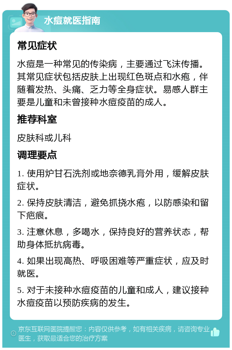 水痘就医指南 常见症状 水痘是一种常见的传染病，主要通过飞沫传播。其常见症状包括皮肤上出现红色斑点和水疱，伴随着发热、头痛、乏力等全身症状。易感人群主要是儿童和未曾接种水痘疫苗的成人。 推荐科室 皮肤科或儿科 调理要点 1. 使用炉甘石洗剂或地奈德乳膏外用，缓解皮肤症状。 2. 保持皮肤清洁，避免抓挠水疱，以防感染和留下疤痕。 3. 注意休息，多喝水，保持良好的营养状态，帮助身体抵抗病毒。 4. 如果出现高热、呼吸困难等严重症状，应及时就医。 5. 对于未接种水痘疫苗的儿童和成人，建议接种水痘疫苗以预防疾病的发生。