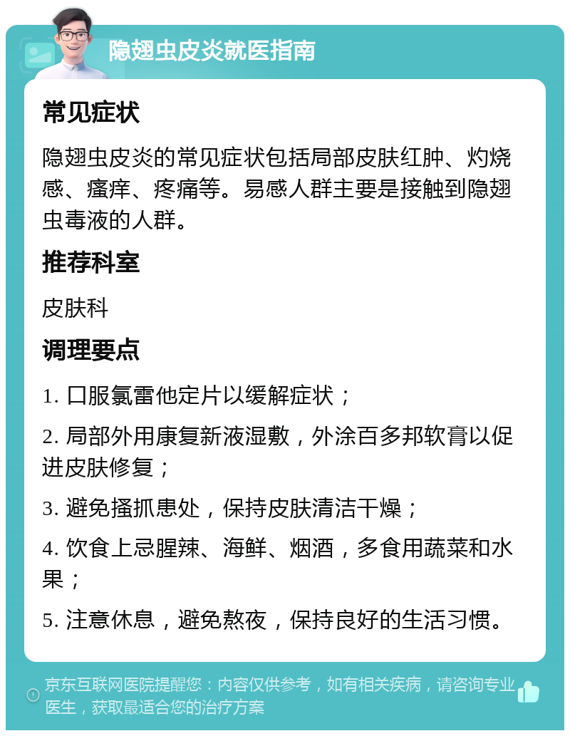 隐翅虫皮炎就医指南 常见症状 隐翅虫皮炎的常见症状包括局部皮肤红肿、灼烧感、瘙痒、疼痛等。易感人群主要是接触到隐翅虫毒液的人群。 推荐科室 皮肤科 调理要点 1. 口服氯雷他定片以缓解症状； 2. 局部外用康复新液湿敷，外涂百多邦软膏以促进皮肤修复； 3. 避免搔抓患处，保持皮肤清洁干燥； 4. 饮食上忌腥辣、海鲜、烟酒，多食用蔬菜和水果； 5. 注意休息，避免熬夜，保持良好的生活习惯。