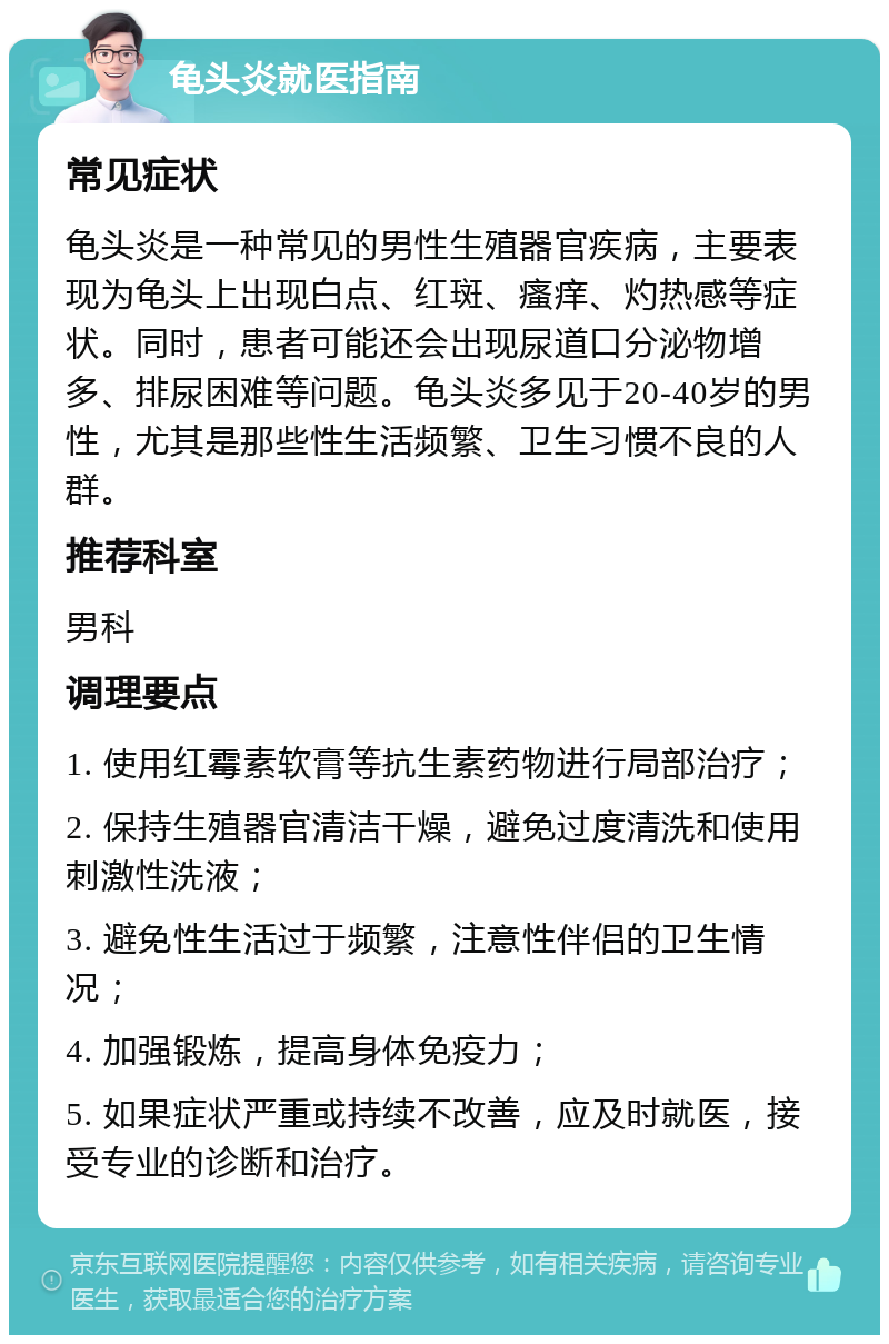 龟头炎就医指南 常见症状 龟头炎是一种常见的男性生殖器官疾病，主要表现为龟头上出现白点、红斑、瘙痒、灼热感等症状。同时，患者可能还会出现尿道口分泌物增多、排尿困难等问题。龟头炎多见于20-40岁的男性，尤其是那些性生活频繁、卫生习惯不良的人群。 推荐科室 男科 调理要点 1. 使用红霉素软膏等抗生素药物进行局部治疗； 2. 保持生殖器官清洁干燥，避免过度清洗和使用刺激性洗液； 3. 避免性生活过于频繁，注意性伴侣的卫生情况； 4. 加强锻炼，提高身体免疫力； 5. 如果症状严重或持续不改善，应及时就医，接受专业的诊断和治疗。