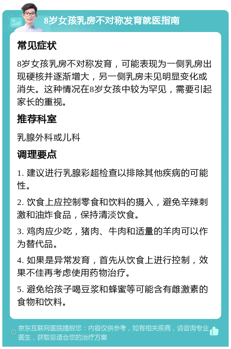 8岁女孩乳房不对称发育就医指南 常见症状 8岁女孩乳房不对称发育，可能表现为一侧乳房出现硬核并逐渐增大，另一侧乳房未见明显变化或消失。这种情况在8岁女孩中较为罕见，需要引起家长的重视。 推荐科室 乳腺外科或儿科 调理要点 1. 建议进行乳腺彩超检查以排除其他疾病的可能性。 2. 饮食上应控制零食和饮料的摄入，避免辛辣刺激和油炸食品，保持清淡饮食。 3. 鸡肉应少吃，猪肉、牛肉和适量的羊肉可以作为替代品。 4. 如果是异常发育，首先从饮食上进行控制，效果不佳再考虑使用药物治疗。 5. 避免给孩子喝豆浆和蜂蜜等可能含有雌激素的食物和饮料。