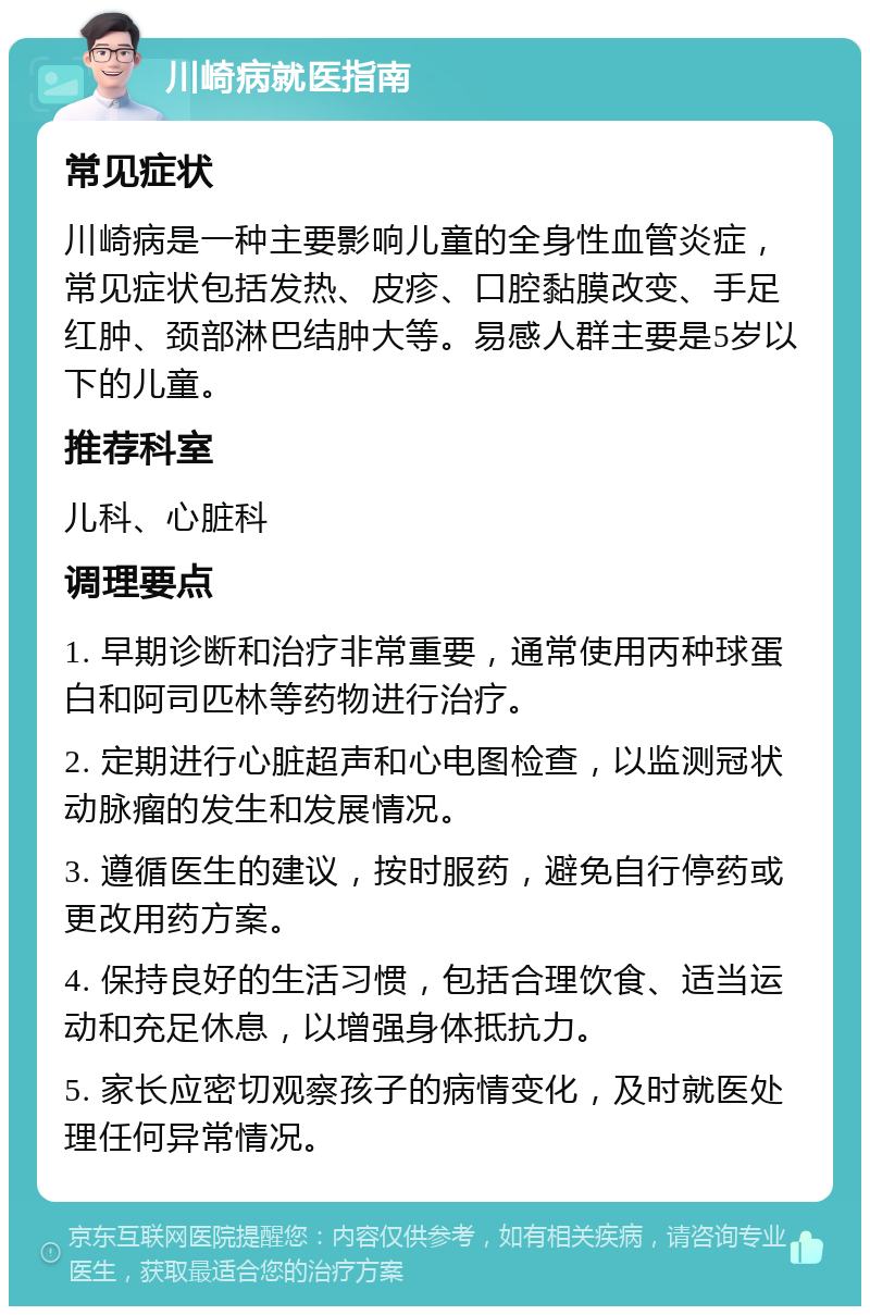 川崎病就医指南 常见症状 川崎病是一种主要影响儿童的全身性血管炎症，常见症状包括发热、皮疹、口腔黏膜改变、手足红肿、颈部淋巴结肿大等。易感人群主要是5岁以下的儿童。 推荐科室 儿科、心脏科 调理要点 1. 早期诊断和治疗非常重要，通常使用丙种球蛋白和阿司匹林等药物进行治疗。 2. 定期进行心脏超声和心电图检查，以监测冠状动脉瘤的发生和发展情况。 3. 遵循医生的建议，按时服药，避免自行停药或更改用药方案。 4. 保持良好的生活习惯，包括合理饮食、适当运动和充足休息，以增强身体抵抗力。 5. 家长应密切观察孩子的病情变化，及时就医处理任何异常情况。