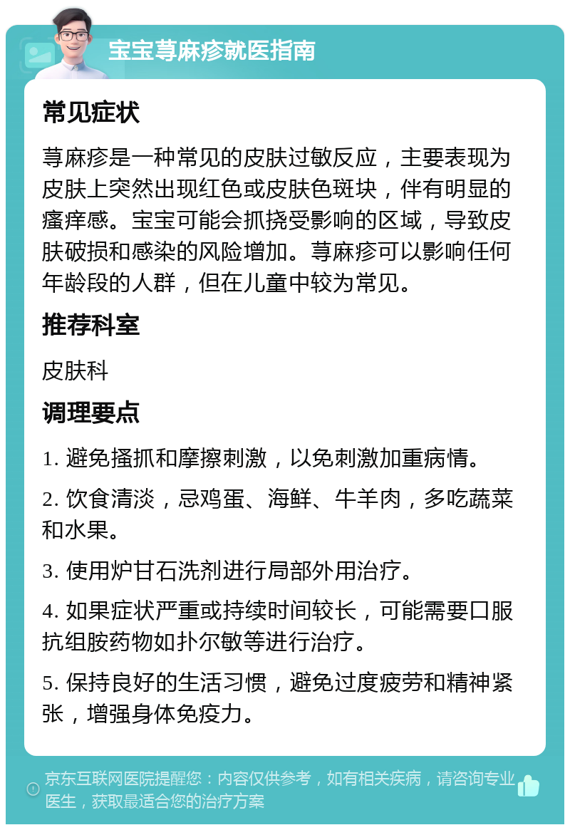 宝宝荨麻疹就医指南 常见症状 荨麻疹是一种常见的皮肤过敏反应，主要表现为皮肤上突然出现红色或皮肤色斑块，伴有明显的瘙痒感。宝宝可能会抓挠受影响的区域，导致皮肤破损和感染的风险增加。荨麻疹可以影响任何年龄段的人群，但在儿童中较为常见。 推荐科室 皮肤科 调理要点 1. 避免搔抓和摩擦刺激，以免刺激加重病情。 2. 饮食清淡，忌鸡蛋、海鲜、牛羊肉，多吃蔬菜和水果。 3. 使用炉甘石洗剂进行局部外用治疗。 4. 如果症状严重或持续时间较长，可能需要口服抗组胺药物如扑尔敏等进行治疗。 5. 保持良好的生活习惯，避免过度疲劳和精神紧张，增强身体免疫力。