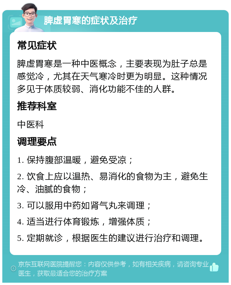 脾虚胃寒的症状及治疗 常见症状 脾虚胃寒是一种中医概念，主要表现为肚子总是感觉冷，尤其在天气寒冷时更为明显。这种情况多见于体质较弱、消化功能不佳的人群。 推荐科室 中医科 调理要点 1. 保持腹部温暖，避免受凉； 2. 饮食上应以温热、易消化的食物为主，避免生冷、油腻的食物； 3. 可以服用中药如肾气丸来调理； 4. 适当进行体育锻炼，增强体质； 5. 定期就诊，根据医生的建议进行治疗和调理。