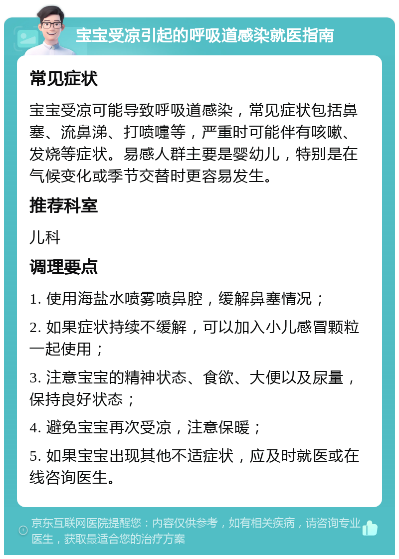 宝宝受凉引起的呼吸道感染就医指南 常见症状 宝宝受凉可能导致呼吸道感染，常见症状包括鼻塞、流鼻涕、打喷嚏等，严重时可能伴有咳嗽、发烧等症状。易感人群主要是婴幼儿，特别是在气候变化或季节交替时更容易发生。 推荐科室 儿科 调理要点 1. 使用海盐水喷雾喷鼻腔，缓解鼻塞情况； 2. 如果症状持续不缓解，可以加入小儿感冒颗粒一起使用； 3. 注意宝宝的精神状态、食欲、大便以及尿量，保持良好状态； 4. 避免宝宝再次受凉，注意保暖； 5. 如果宝宝出现其他不适症状，应及时就医或在线咨询医生。