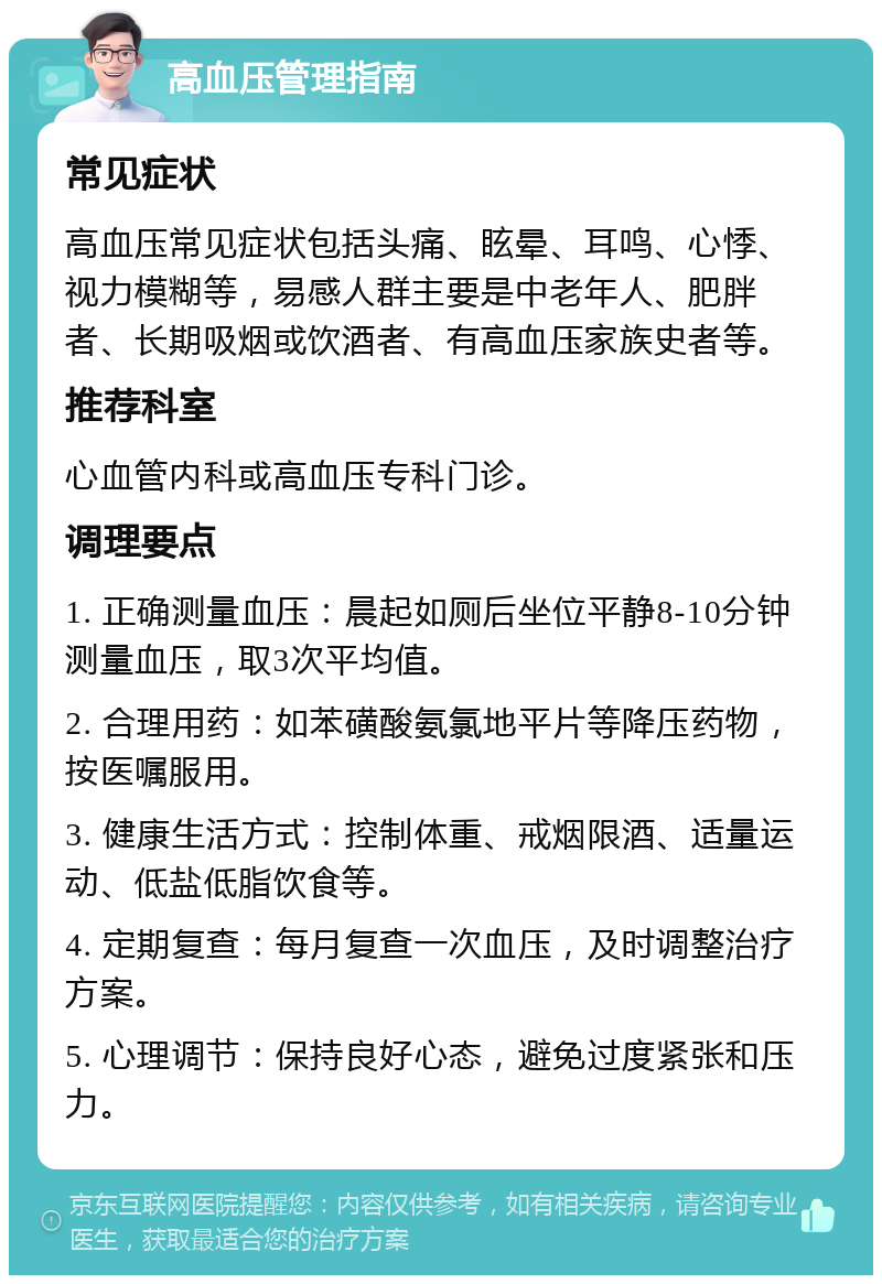 高血压管理指南 常见症状 高血压常见症状包括头痛、眩晕、耳鸣、心悸、视力模糊等，易感人群主要是中老年人、肥胖者、长期吸烟或饮酒者、有高血压家族史者等。 推荐科室 心血管内科或高血压专科门诊。 调理要点 1. 正确测量血压：晨起如厕后坐位平静8-10分钟测量血压，取3次平均值。 2. 合理用药：如苯磺酸氨氯地平片等降压药物，按医嘱服用。 3. 健康生活方式：控制体重、戒烟限酒、适量运动、低盐低脂饮食等。 4. 定期复查：每月复查一次血压，及时调整治疗方案。 5. 心理调节：保持良好心态，避免过度紧张和压力。