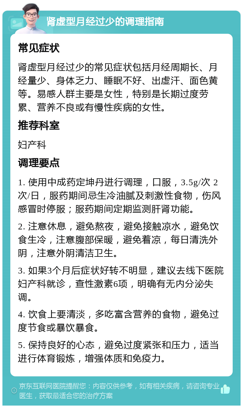 肾虚型月经过少的调理指南 常见症状 肾虚型月经过少的常见症状包括月经周期长、月经量少、身体乏力、睡眠不好、出虚汗、面色黄等。易感人群主要是女性，特别是长期过度劳累、营养不良或有慢性疾病的女性。 推荐科室 妇产科 调理要点 1. 使用中成药定坤丹进行调理，口服，3.5g/次 2次/日，服药期间忌生冷油腻及刺激性食物，伤风感冒时停服；服药期间定期监测肝肾功能。 2. 注意休息，避免熬夜，避免接触凉水，避免饮食生冷，注意腹部保暖，避免着凉，每日清洗外阴，注意外阴清洁卫生。 3. 如果3个月后症状好转不明显，建议去线下医院妇产科就诊，查性激素6项，明确有无内分泌失调。 4. 饮食上要清淡，多吃富含营养的食物，避免过度节食或暴饮暴食。 5. 保持良好的心态，避免过度紧张和压力，适当进行体育锻炼，增强体质和免疫力。