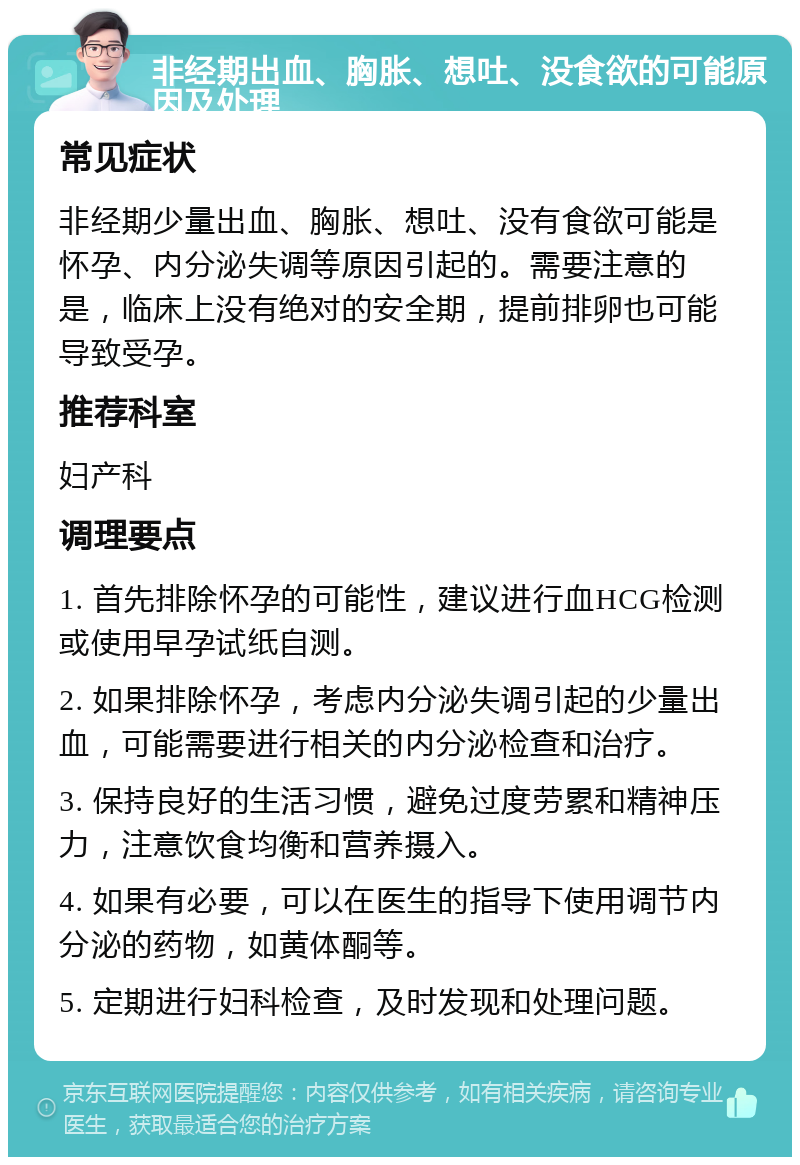 非经期出血、胸胀、想吐、没食欲的可能原因及处理 常见症状 非经期少量出血、胸胀、想吐、没有食欲可能是怀孕、内分泌失调等原因引起的。需要注意的是，临床上没有绝对的安全期，提前排卵也可能导致受孕。 推荐科室 妇产科 调理要点 1. 首先排除怀孕的可能性，建议进行血HCG检测或使用早孕试纸自测。 2. 如果排除怀孕，考虑内分泌失调引起的少量出血，可能需要进行相关的内分泌检查和治疗。 3. 保持良好的生活习惯，避免过度劳累和精神压力，注意饮食均衡和营养摄入。 4. 如果有必要，可以在医生的指导下使用调节内分泌的药物，如黄体酮等。 5. 定期进行妇科检查，及时发现和处理问题。