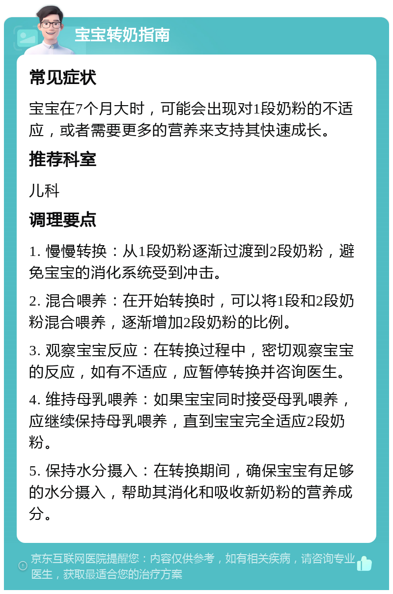 宝宝转奶指南 常见症状 宝宝在7个月大时，可能会出现对1段奶粉的不适应，或者需要更多的营养来支持其快速成长。 推荐科室 儿科 调理要点 1. 慢慢转换：从1段奶粉逐渐过渡到2段奶粉，避免宝宝的消化系统受到冲击。 2. 混合喂养：在开始转换时，可以将1段和2段奶粉混合喂养，逐渐增加2段奶粉的比例。 3. 观察宝宝反应：在转换过程中，密切观察宝宝的反应，如有不适应，应暂停转换并咨询医生。 4. 维持母乳喂养：如果宝宝同时接受母乳喂养，应继续保持母乳喂养，直到宝宝完全适应2段奶粉。 5. 保持水分摄入：在转换期间，确保宝宝有足够的水分摄入，帮助其消化和吸收新奶粉的营养成分。