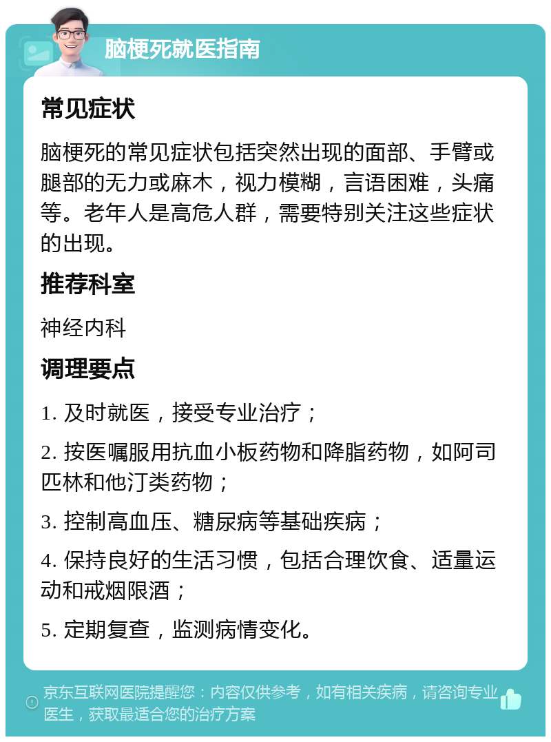 脑梗死就医指南 常见症状 脑梗死的常见症状包括突然出现的面部、手臂或腿部的无力或麻木，视力模糊，言语困难，头痛等。老年人是高危人群，需要特别关注这些症状的出现。 推荐科室 神经内科 调理要点 1. 及时就医，接受专业治疗； 2. 按医嘱服用抗血小板药物和降脂药物，如阿司匹林和他汀类药物； 3. 控制高血压、糖尿病等基础疾病； 4. 保持良好的生活习惯，包括合理饮食、适量运动和戒烟限酒； 5. 定期复查，监测病情变化。