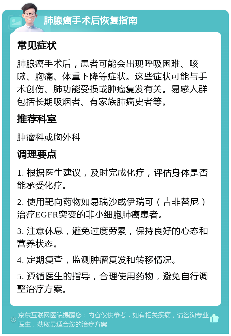 肺腺癌手术后恢复指南 常见症状 肺腺癌手术后，患者可能会出现呼吸困难、咳嗽、胸痛、体重下降等症状。这些症状可能与手术创伤、肺功能受损或肿瘤复发有关。易感人群包括长期吸烟者、有家族肺癌史者等。 推荐科室 肿瘤科或胸外科 调理要点 1. 根据医生建议，及时完成化疗，评估身体是否能承受化疗。 2. 使用靶向药物如易瑞沙或伊瑞可（吉非替尼）治疗EGFR突变的非小细胞肺癌患者。 3. 注意休息，避免过度劳累，保持良好的心态和营养状态。 4. 定期复查，监测肿瘤复发和转移情况。 5. 遵循医生的指导，合理使用药物，避免自行调整治疗方案。