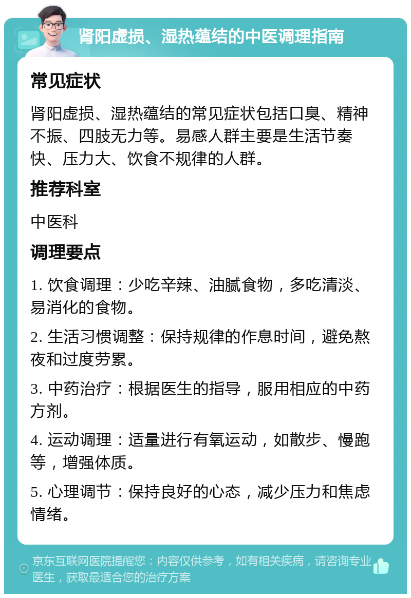 肾阳虚损、湿热蕴结的中医调理指南 常见症状 肾阳虚损、湿热蕴结的常见症状包括口臭、精神不振、四肢无力等。易感人群主要是生活节奏快、压力大、饮食不规律的人群。 推荐科室 中医科 调理要点 1. 饮食调理：少吃辛辣、油腻食物，多吃清淡、易消化的食物。 2. 生活习惯调整：保持规律的作息时间，避免熬夜和过度劳累。 3. 中药治疗：根据医生的指导，服用相应的中药方剂。 4. 运动调理：适量进行有氧运动，如散步、慢跑等，增强体质。 5. 心理调节：保持良好的心态，减少压力和焦虑情绪。