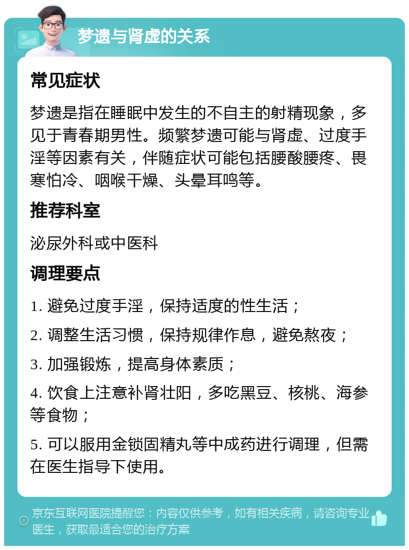 梦遗与肾虚的关系 常见症状 梦遗是指在睡眠中发生的不自主的射精现象，多见于青春期男性。频繁梦遗可能与肾虚、过度手淫等因素有关，伴随症状可能包括腰酸腰疼、畏寒怕冷、咽喉干燥、头晕耳鸣等。 推荐科室 泌尿外科或中医科 调理要点 1. 避免过度手淫，保持适度的性生活； 2. 调整生活习惯，保持规律作息，避免熬夜； 3. 加强锻炼，提高身体素质； 4. 饮食上注意补肾壮阳，多吃黑豆、核桃、海参等食物； 5. 可以服用金锁固精丸等中成药进行调理，但需在医生指导下使用。