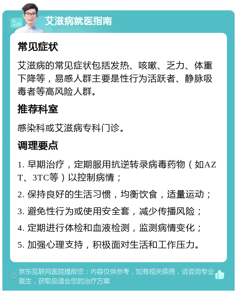 艾滋病就医指南 常见症状 艾滋病的常见症状包括发热、咳嗽、乏力、体重下降等，易感人群主要是性行为活跃者、静脉吸毒者等高风险人群。 推荐科室 感染科或艾滋病专科门诊。 调理要点 1. 早期治疗，定期服用抗逆转录病毒药物（如AZT、3TC等）以控制病情； 2. 保持良好的生活习惯，均衡饮食，适量运动； 3. 避免性行为或使用安全套，减少传播风险； 4. 定期进行体检和血液检测，监测病情变化； 5. 加强心理支持，积极面对生活和工作压力。