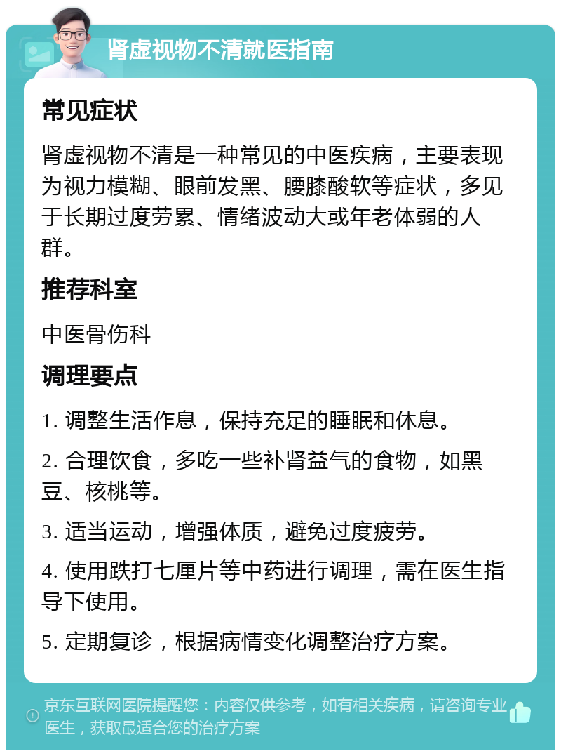 肾虚视物不清就医指南 常见症状 肾虚视物不清是一种常见的中医疾病，主要表现为视力模糊、眼前发黑、腰膝酸软等症状，多见于长期过度劳累、情绪波动大或年老体弱的人群。 推荐科室 中医骨伤科 调理要点 1. 调整生活作息，保持充足的睡眠和休息。 2. 合理饮食，多吃一些补肾益气的食物，如黑豆、核桃等。 3. 适当运动，增强体质，避免过度疲劳。 4. 使用跌打七厘片等中药进行调理，需在医生指导下使用。 5. 定期复诊，根据病情变化调整治疗方案。