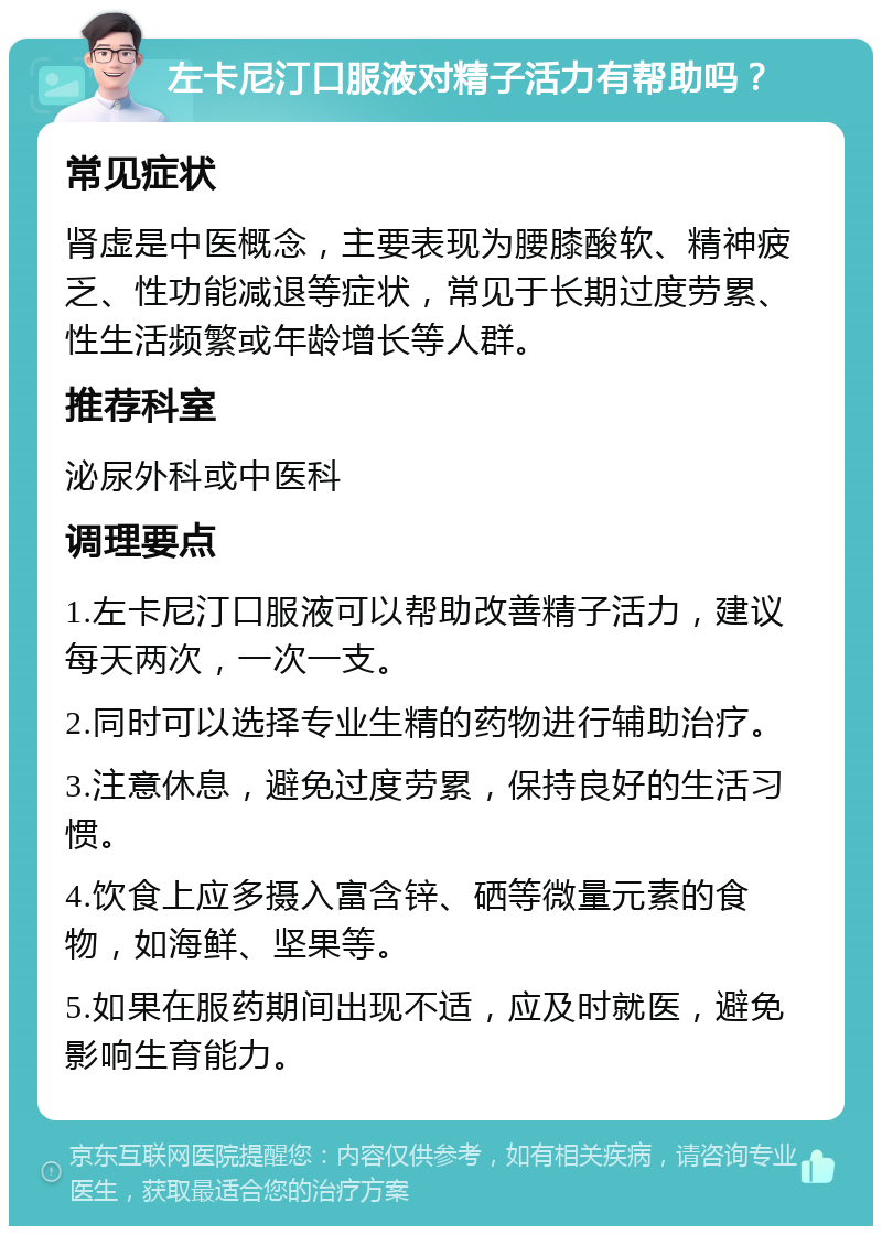 左卡尼汀口服液对精子活力有帮助吗？ 常见症状 肾虚是中医概念，主要表现为腰膝酸软、精神疲乏、性功能减退等症状，常见于长期过度劳累、性生活频繁或年龄增长等人群。 推荐科室 泌尿外科或中医科 调理要点 1.左卡尼汀口服液可以帮助改善精子活力，建议每天两次，一次一支。 2.同时可以选择专业生精的药物进行辅助治疗。 3.注意休息，避免过度劳累，保持良好的生活习惯。 4.饮食上应多摄入富含锌、硒等微量元素的食物，如海鲜、坚果等。 5.如果在服药期间出现不适，应及时就医，避免影响生育能力。