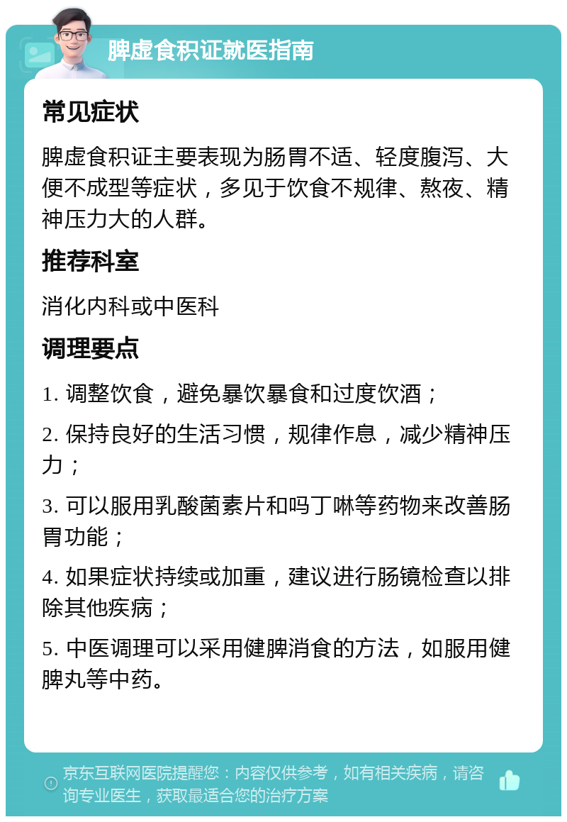 脾虚食积证就医指南 常见症状 脾虚食积证主要表现为肠胃不适、轻度腹泻、大便不成型等症状，多见于饮食不规律、熬夜、精神压力大的人群。 推荐科室 消化内科或中医科 调理要点 1. 调整饮食，避免暴饮暴食和过度饮酒； 2. 保持良好的生活习惯，规律作息，减少精神压力； 3. 可以服用乳酸菌素片和吗丁啉等药物来改善肠胃功能； 4. 如果症状持续或加重，建议进行肠镜检查以排除其他疾病； 5. 中医调理可以采用健脾消食的方法，如服用健脾丸等中药。