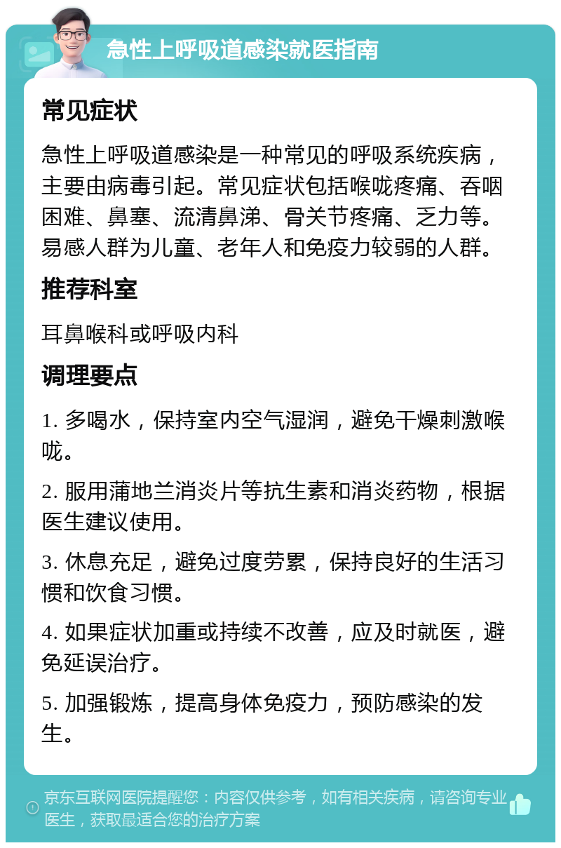 急性上呼吸道感染就医指南 常见症状 急性上呼吸道感染是一种常见的呼吸系统疾病，主要由病毒引起。常见症状包括喉咙疼痛、吞咽困难、鼻塞、流清鼻涕、骨关节疼痛、乏力等。易感人群为儿童、老年人和免疫力较弱的人群。 推荐科室 耳鼻喉科或呼吸内科 调理要点 1. 多喝水，保持室内空气湿润，避免干燥刺激喉咙。 2. 服用蒲地兰消炎片等抗生素和消炎药物，根据医生建议使用。 3. 休息充足，避免过度劳累，保持良好的生活习惯和饮食习惯。 4. 如果症状加重或持续不改善，应及时就医，避免延误治疗。 5. 加强锻炼，提高身体免疫力，预防感染的发生。