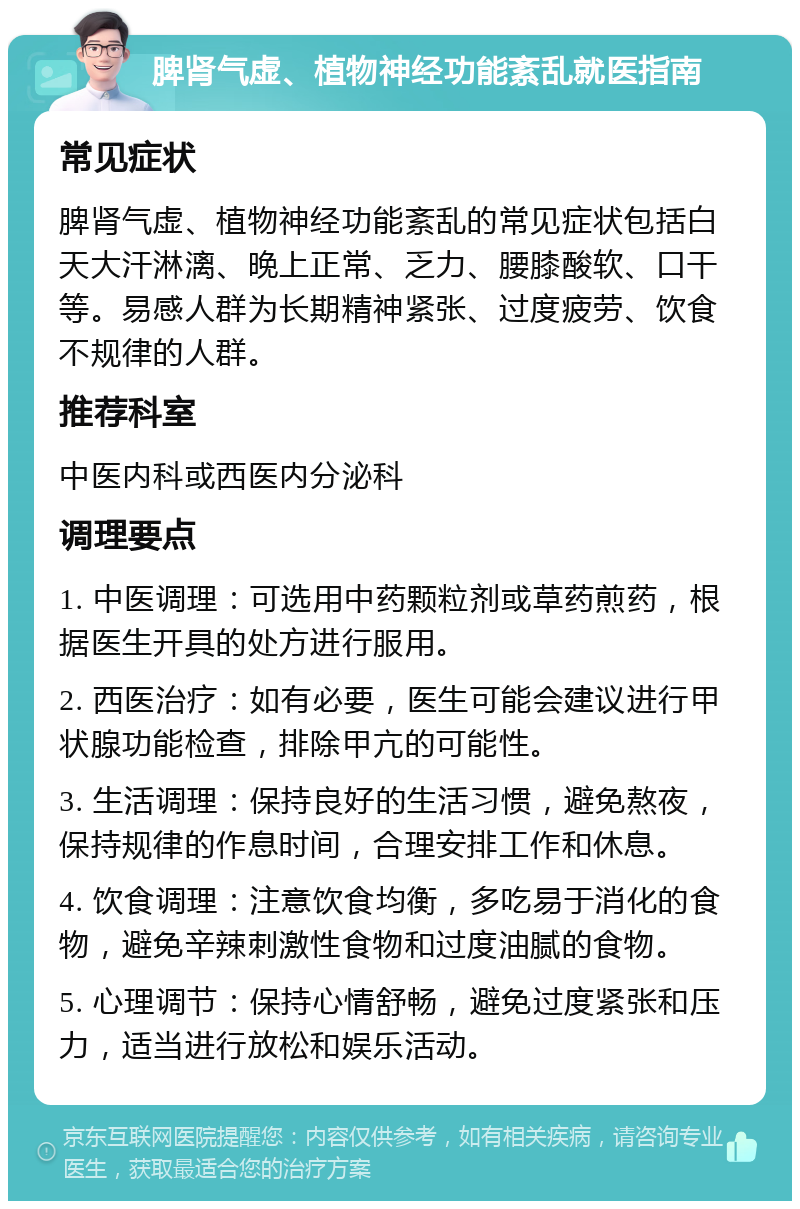 脾肾气虚、植物神经功能紊乱就医指南 常见症状 脾肾气虚、植物神经功能紊乱的常见症状包括白天大汗淋漓、晚上正常、乏力、腰膝酸软、口干等。易感人群为长期精神紧张、过度疲劳、饮食不规律的人群。 推荐科室 中医内科或西医内分泌科 调理要点 1. 中医调理：可选用中药颗粒剂或草药煎药，根据医生开具的处方进行服用。 2. 西医治疗：如有必要，医生可能会建议进行甲状腺功能检查，排除甲亢的可能性。 3. 生活调理：保持良好的生活习惯，避免熬夜，保持规律的作息时间，合理安排工作和休息。 4. 饮食调理：注意饮食均衡，多吃易于消化的食物，避免辛辣刺激性食物和过度油腻的食物。 5. 心理调节：保持心情舒畅，避免过度紧张和压力，适当进行放松和娱乐活动。