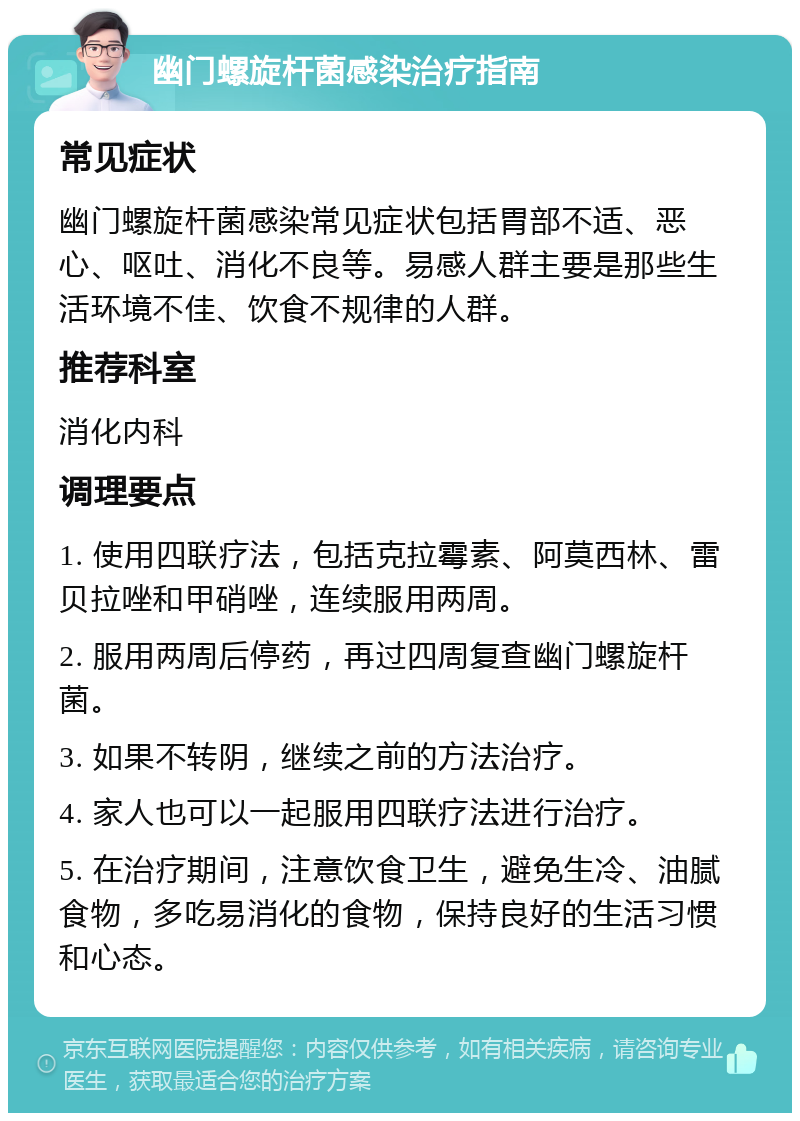 幽门螺旋杆菌感染治疗指南 常见症状 幽门螺旋杆菌感染常见症状包括胃部不适、恶心、呕吐、消化不良等。易感人群主要是那些生活环境不佳、饮食不规律的人群。 推荐科室 消化内科 调理要点 1. 使用四联疗法，包括克拉霉素、阿莫西林、雷贝拉唑和甲硝唑，连续服用两周。 2. 服用两周后停药，再过四周复查幽门螺旋杆菌。 3. 如果不转阴，继续之前的方法治疗。 4. 家人也可以一起服用四联疗法进行治疗。 5. 在治疗期间，注意饮食卫生，避免生冷、油腻食物，多吃易消化的食物，保持良好的生活习惯和心态。