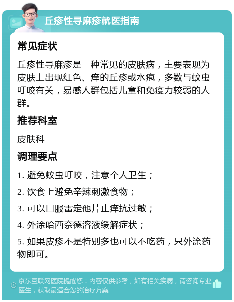 丘疹性寻麻疹就医指南 常见症状 丘疹性寻麻疹是一种常见的皮肤病，主要表现为皮肤上出现红色、痒的丘疹或水疱，多数与蚊虫叮咬有关，易感人群包括儿童和免疫力较弱的人群。 推荐科室 皮肤科 调理要点 1. 避免蚊虫叮咬，注意个人卫生； 2. 饮食上避免辛辣刺激食物； 3. 可以口服雷定他片止痒抗过敏； 4. 外涂哈西奈德溶液缓解症状； 5. 如果皮疹不是特别多也可以不吃药，只外涂药物即可。