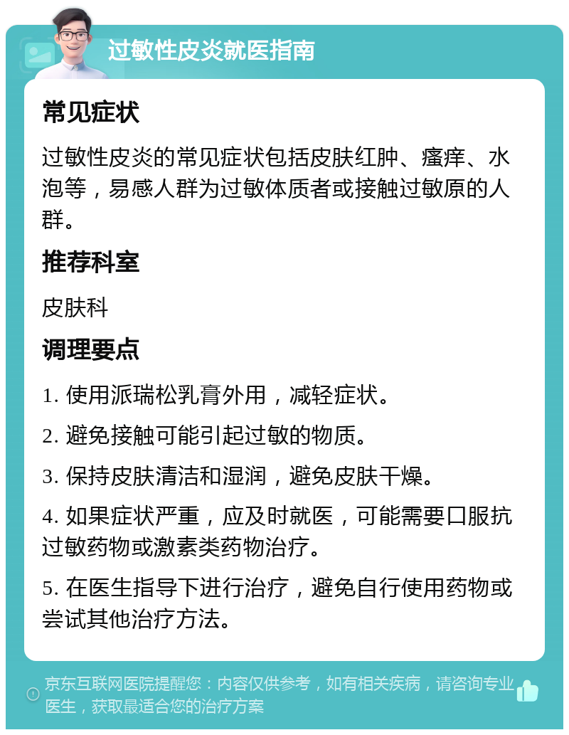 过敏性皮炎就医指南 常见症状 过敏性皮炎的常见症状包括皮肤红肿、瘙痒、水泡等，易感人群为过敏体质者或接触过敏原的人群。 推荐科室 皮肤科 调理要点 1. 使用派瑞松乳膏外用，减轻症状。 2. 避免接触可能引起过敏的物质。 3. 保持皮肤清洁和湿润，避免皮肤干燥。 4. 如果症状严重，应及时就医，可能需要口服抗过敏药物或激素类药物治疗。 5. 在医生指导下进行治疗，避免自行使用药物或尝试其他治疗方法。