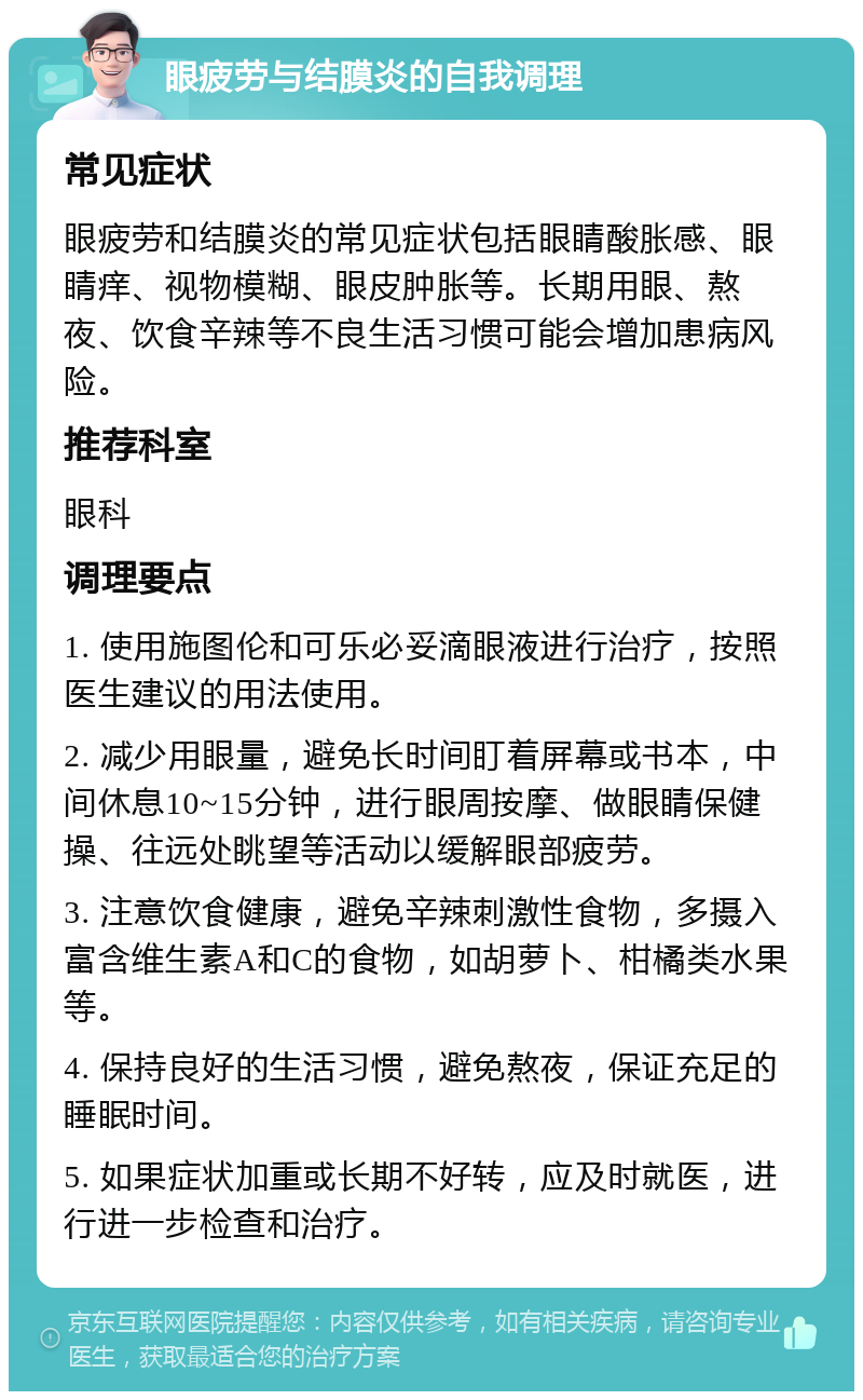 眼疲劳与结膜炎的自我调理 常见症状 眼疲劳和结膜炎的常见症状包括眼睛酸胀感、眼睛痒、视物模糊、眼皮肿胀等。长期用眼、熬夜、饮食辛辣等不良生活习惯可能会增加患病风险。 推荐科室 眼科 调理要点 1. 使用施图伦和可乐必妥滴眼液进行治疗，按照医生建议的用法使用。 2. 减少用眼量，避免长时间盯着屏幕或书本，中间休息10~15分钟，进行眼周按摩、做眼睛保健操、往远处眺望等活动以缓解眼部疲劳。 3. 注意饮食健康，避免辛辣刺激性食物，多摄入富含维生素A和C的食物，如胡萝卜、柑橘类水果等。 4. 保持良好的生活习惯，避免熬夜，保证充足的睡眠时间。 5. 如果症状加重或长期不好转，应及时就医，进行进一步检查和治疗。