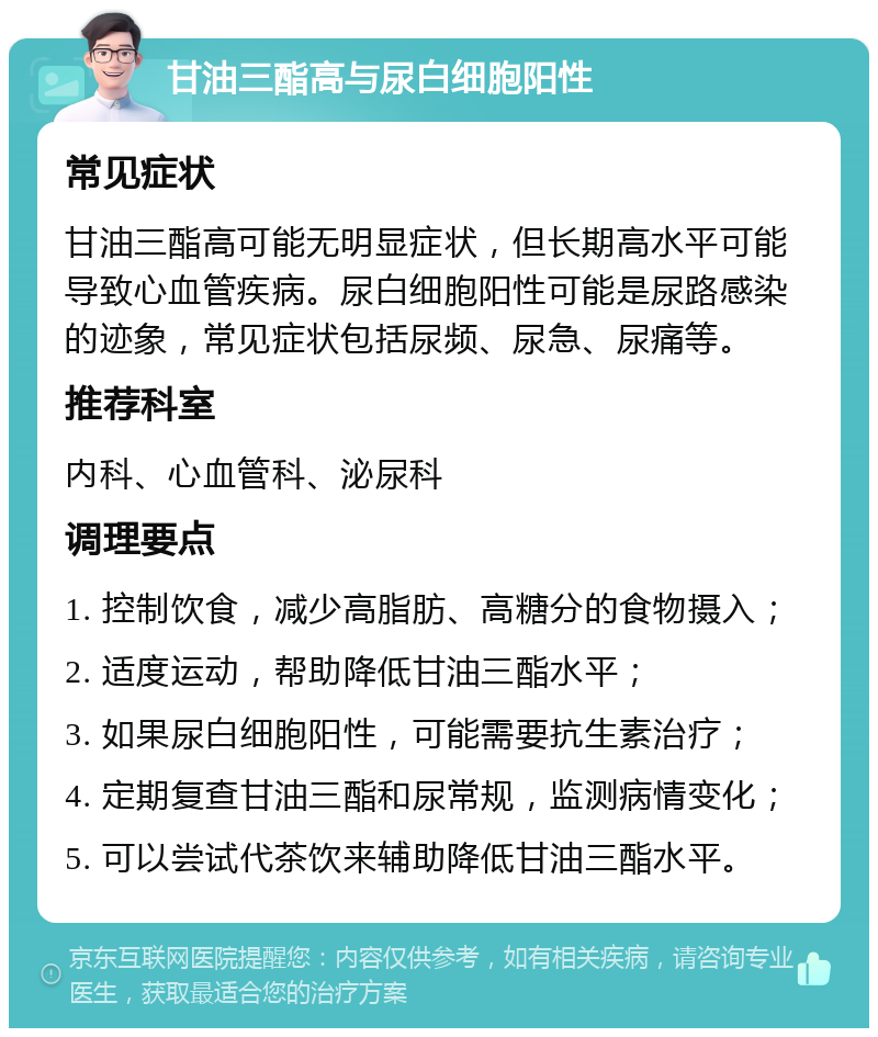 甘油三酯高与尿白细胞阳性 常见症状 甘油三酯高可能无明显症状，但长期高水平可能导致心血管疾病。尿白细胞阳性可能是尿路感染的迹象，常见症状包括尿频、尿急、尿痛等。 推荐科室 内科、心血管科、泌尿科 调理要点 1. 控制饮食，减少高脂肪、高糖分的食物摄入； 2. 适度运动，帮助降低甘油三酯水平； 3. 如果尿白细胞阳性，可能需要抗生素治疗； 4. 定期复查甘油三酯和尿常规，监测病情变化； 5. 可以尝试代茶饮来辅助降低甘油三酯水平。