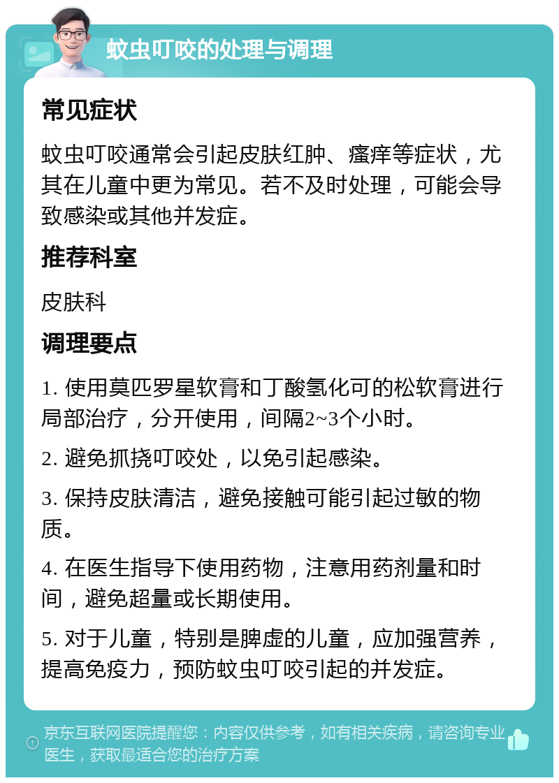 蚊虫叮咬的处理与调理 常见症状 蚊虫叮咬通常会引起皮肤红肿、瘙痒等症状，尤其在儿童中更为常见。若不及时处理，可能会导致感染或其他并发症。 推荐科室 皮肤科 调理要点 1. 使用莫匹罗星软膏和丁酸氢化可的松软膏进行局部治疗，分开使用，间隔2~3个小时。 2. 避免抓挠叮咬处，以免引起感染。 3. 保持皮肤清洁，避免接触可能引起过敏的物质。 4. 在医生指导下使用药物，注意用药剂量和时间，避免超量或长期使用。 5. 对于儿童，特别是脾虚的儿童，应加强营养，提高免疫力，预防蚊虫叮咬引起的并发症。