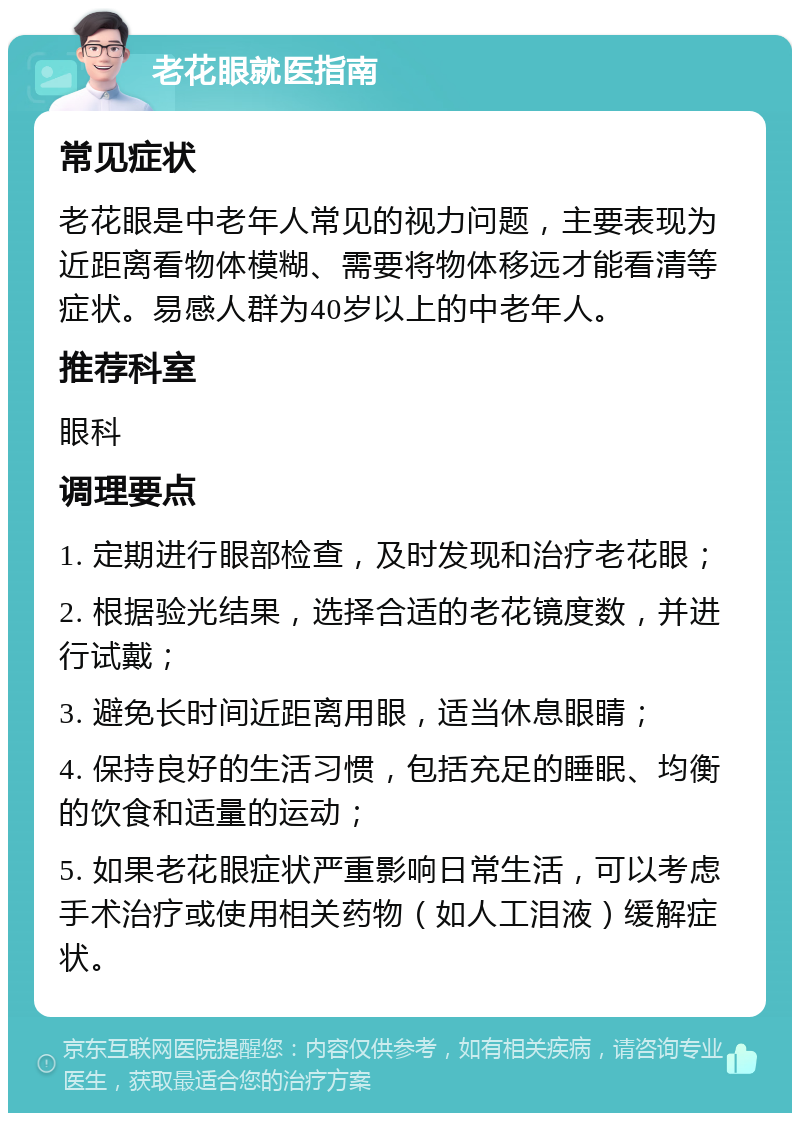 老花眼就医指南 常见症状 老花眼是中老年人常见的视力问题，主要表现为近距离看物体模糊、需要将物体移远才能看清等症状。易感人群为40岁以上的中老年人。 推荐科室 眼科 调理要点 1. 定期进行眼部检查，及时发现和治疗老花眼； 2. 根据验光结果，选择合适的老花镜度数，并进行试戴； 3. 避免长时间近距离用眼，适当休息眼睛； 4. 保持良好的生活习惯，包括充足的睡眠、均衡的饮食和适量的运动； 5. 如果老花眼症状严重影响日常生活，可以考虑手术治疗或使用相关药物（如人工泪液）缓解症状。