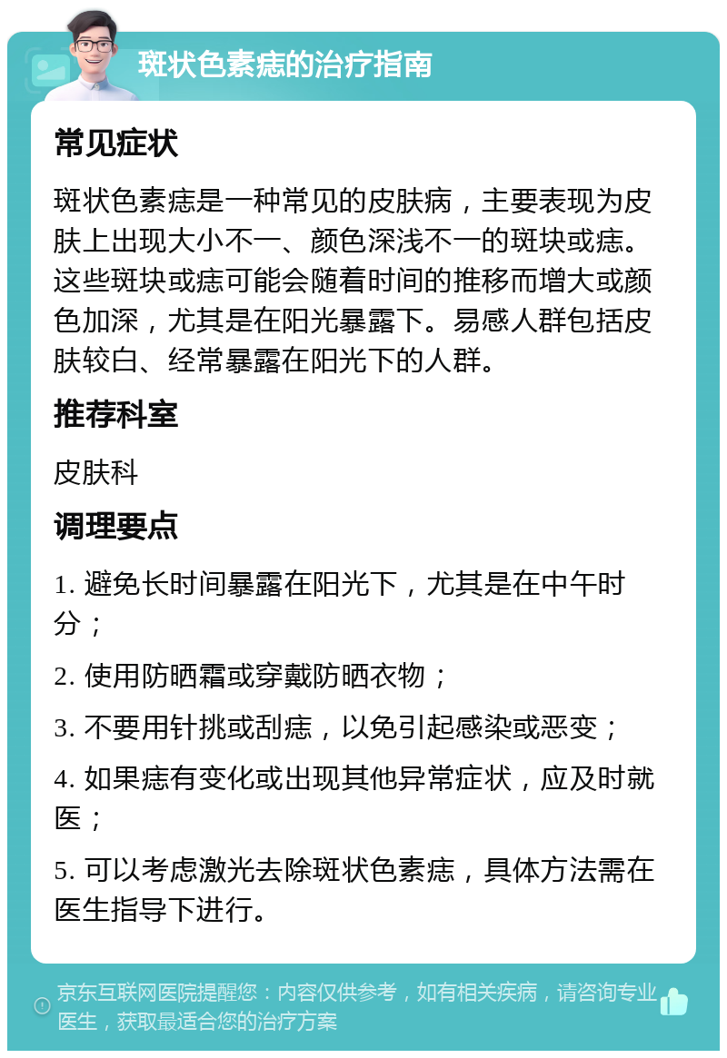 斑状色素痣的治疗指南 常见症状 斑状色素痣是一种常见的皮肤病，主要表现为皮肤上出现大小不一、颜色深浅不一的斑块或痣。这些斑块或痣可能会随着时间的推移而增大或颜色加深，尤其是在阳光暴露下。易感人群包括皮肤较白、经常暴露在阳光下的人群。 推荐科室 皮肤科 调理要点 1. 避免长时间暴露在阳光下，尤其是在中午时分； 2. 使用防晒霜或穿戴防晒衣物； 3. 不要用针挑或刮痣，以免引起感染或恶变； 4. 如果痣有变化或出现其他异常症状，应及时就医； 5. 可以考虑激光去除斑状色素痣，具体方法需在医生指导下进行。