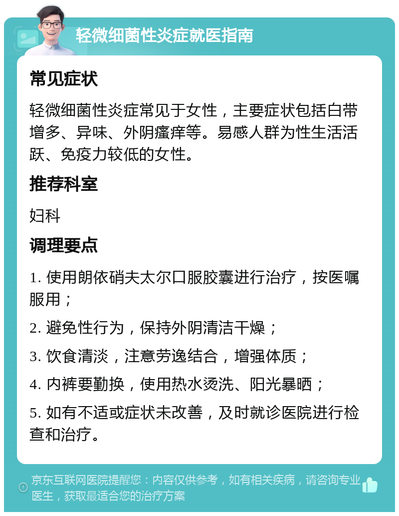 轻微细菌性炎症就医指南 常见症状 轻微细菌性炎症常见于女性，主要症状包括白带增多、异味、外阴瘙痒等。易感人群为性生活活跃、免疫力较低的女性。 推荐科室 妇科 调理要点 1. 使用朗依硝夫太尔口服胶囊进行治疗，按医嘱服用； 2. 避免性行为，保持外阴清洁干燥； 3. 饮食清淡，注意劳逸结合，增强体质； 4. 内裤要勤换，使用热水烫洗、阳光暴晒； 5. 如有不适或症状未改善，及时就诊医院进行检查和治疗。