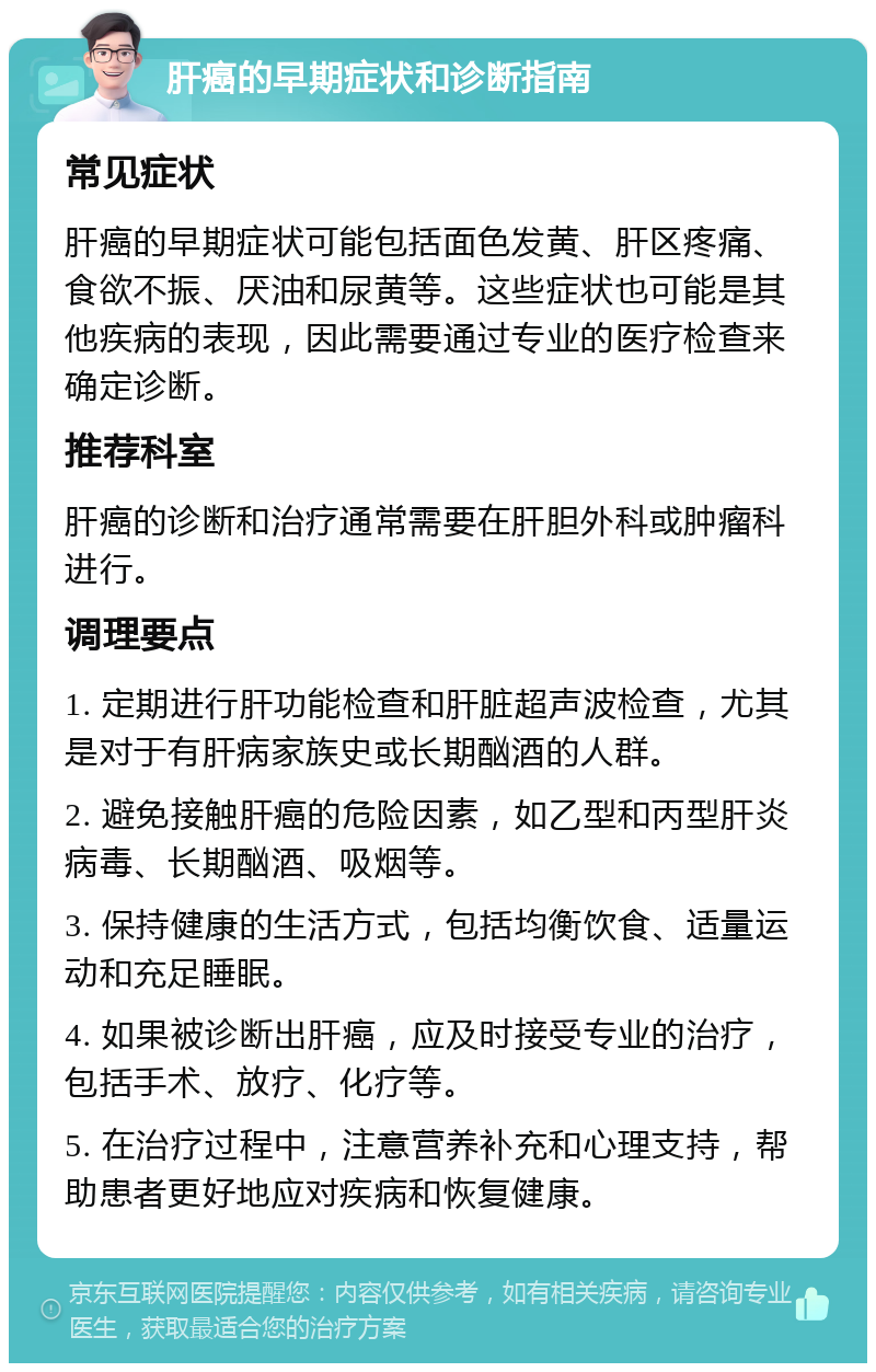 肝癌的早期症状和诊断指南 常见症状 肝癌的早期症状可能包括面色发黄、肝区疼痛、食欲不振、厌油和尿黄等。这些症状也可能是其他疾病的表现，因此需要通过专业的医疗检查来确定诊断。 推荐科室 肝癌的诊断和治疗通常需要在肝胆外科或肿瘤科进行。 调理要点 1. 定期进行肝功能检查和肝脏超声波检查，尤其是对于有肝病家族史或长期酗酒的人群。 2. 避免接触肝癌的危险因素，如乙型和丙型肝炎病毒、长期酗酒、吸烟等。 3. 保持健康的生活方式，包括均衡饮食、适量运动和充足睡眠。 4. 如果被诊断出肝癌，应及时接受专业的治疗，包括手术、放疗、化疗等。 5. 在治疗过程中，注意营养补充和心理支持，帮助患者更好地应对疾病和恢复健康。