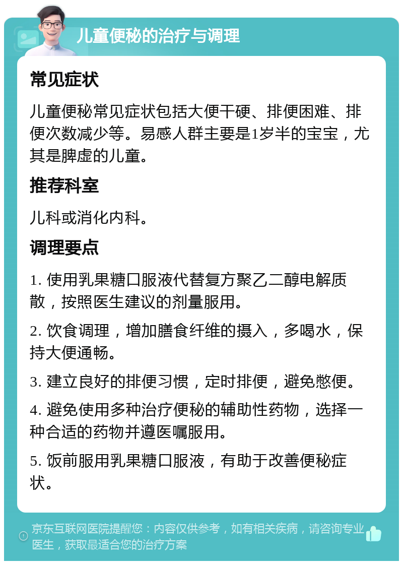 儿童便秘的治疗与调理 常见症状 儿童便秘常见症状包括大便干硬、排便困难、排便次数减少等。易感人群主要是1岁半的宝宝，尤其是脾虚的儿童。 推荐科室 儿科或消化内科。 调理要点 1. 使用乳果糖口服液代替复方聚乙二醇电解质散，按照医生建议的剂量服用。 2. 饮食调理，增加膳食纤维的摄入，多喝水，保持大便通畅。 3. 建立良好的排便习惯，定时排便，避免憋便。 4. 避免使用多种治疗便秘的辅助性药物，选择一种合适的药物并遵医嘱服用。 5. 饭前服用乳果糖口服液，有助于改善便秘症状。