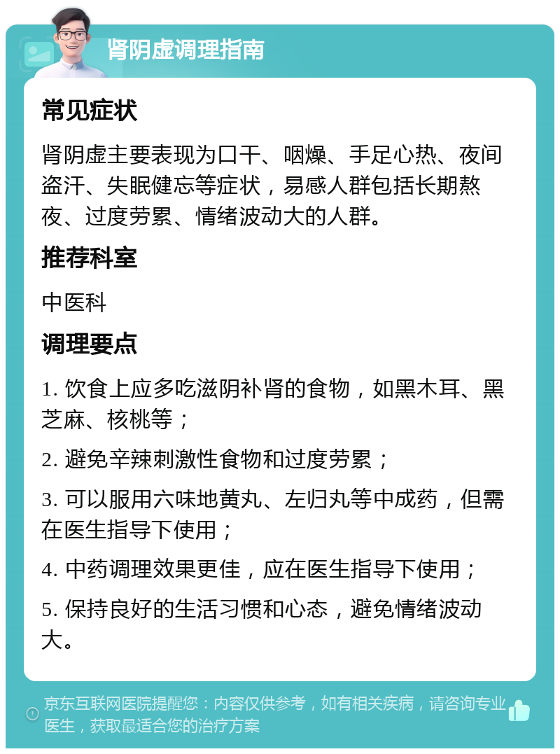 肾阴虚调理指南 常见症状 肾阴虚主要表现为口干、咽燥、手足心热、夜间盗汗、失眠健忘等症状，易感人群包括长期熬夜、过度劳累、情绪波动大的人群。 推荐科室 中医科 调理要点 1. 饮食上应多吃滋阴补肾的食物，如黑木耳、黑芝麻、核桃等； 2. 避免辛辣刺激性食物和过度劳累； 3. 可以服用六味地黄丸、左归丸等中成药，但需在医生指导下使用； 4. 中药调理效果更佳，应在医生指导下使用； 5. 保持良好的生活习惯和心态，避免情绪波动大。