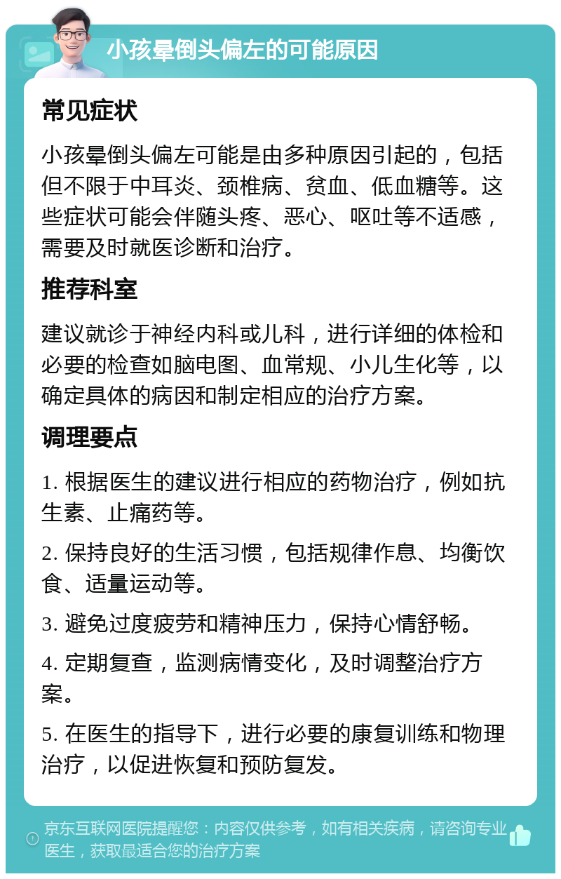 小孩晕倒头偏左的可能原因 常见症状 小孩晕倒头偏左可能是由多种原因引起的，包括但不限于中耳炎、颈椎病、贫血、低血糖等。这些症状可能会伴随头疼、恶心、呕吐等不适感，需要及时就医诊断和治疗。 推荐科室 建议就诊于神经内科或儿科，进行详细的体检和必要的检查如脑电图、血常规、小儿生化等，以确定具体的病因和制定相应的治疗方案。 调理要点 1. 根据医生的建议进行相应的药物治疗，例如抗生素、止痛药等。 2. 保持良好的生活习惯，包括规律作息、均衡饮食、适量运动等。 3. 避免过度疲劳和精神压力，保持心情舒畅。 4. 定期复查，监测病情变化，及时调整治疗方案。 5. 在医生的指导下，进行必要的康复训练和物理治疗，以促进恢复和预防复发。