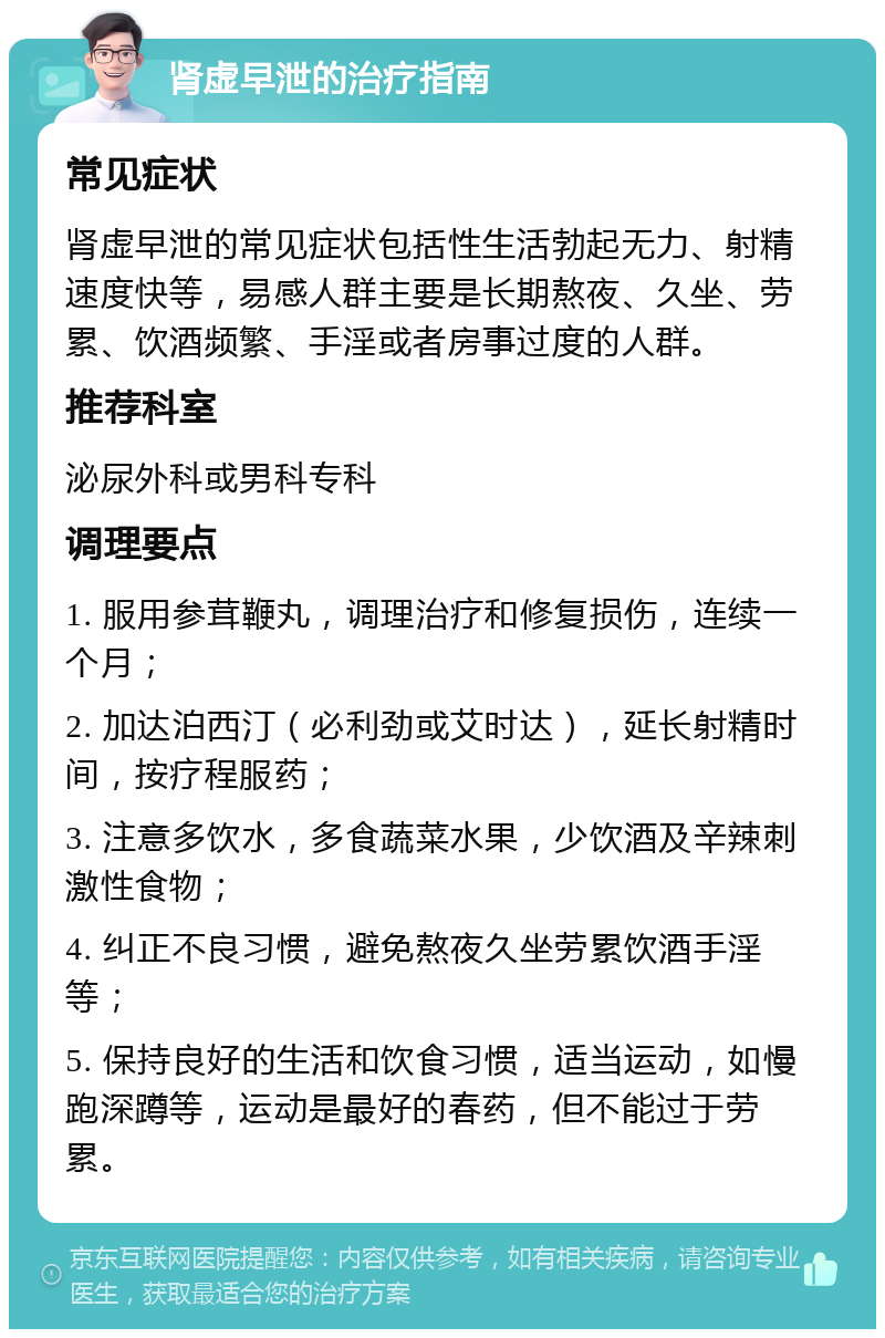 肾虚早泄的治疗指南 常见症状 肾虚早泄的常见症状包括性生活勃起无力、射精速度快等，易感人群主要是长期熬夜、久坐、劳累、饮酒频繁、手淫或者房事过度的人群。 推荐科室 泌尿外科或男科专科 调理要点 1. 服用参茸鞭丸，调理治疗和修复损伤，连续一个月； 2. 加达泊西汀（必利劲或艾时达），延长射精时间，按疗程服药； 3. 注意多饮水，多食蔬菜水果，少饮酒及辛辣刺激性食物； 4. 纠正不良习惯，避免熬夜久坐劳累饮酒手淫等； 5. 保持良好的生活和饮食习惯，适当运动，如慢跑深蹲等，运动是最好的春药，但不能过于劳累。