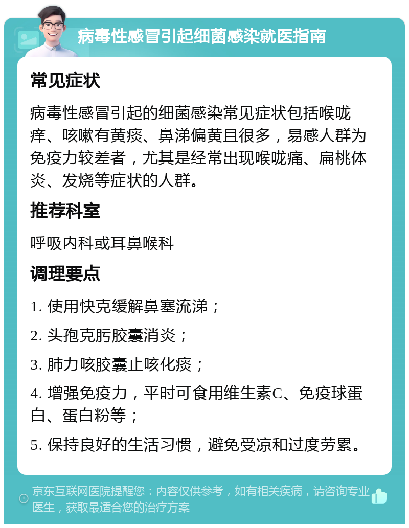 病毒性感冒引起细菌感染就医指南 常见症状 病毒性感冒引起的细菌感染常见症状包括喉咙痒、咳嗽有黄痰、鼻涕偏黄且很多，易感人群为免疫力较差者，尤其是经常出现喉咙痛、扁桃体炎、发烧等症状的人群。 推荐科室 呼吸内科或耳鼻喉科 调理要点 1. 使用快克缓解鼻塞流涕； 2. 头孢克肟胶囊消炎； 3. 肺力咳胶囊止咳化痰； 4. 增强免疫力，平时可食用维生素C、免疫球蛋白、蛋白粉等； 5. 保持良好的生活习惯，避免受凉和过度劳累。