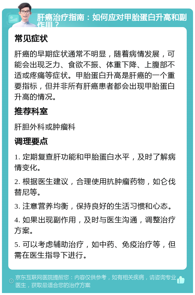 肝癌治疗指南：如何应对甲胎蛋白升高和副作用？ 常见症状 肝癌的早期症状通常不明显，随着病情发展，可能会出现乏力、食欲不振、体重下降、上腹部不适或疼痛等症状。甲胎蛋白升高是肝癌的一个重要指标，但并非所有肝癌患者都会出现甲胎蛋白升高的情况。 推荐科室 肝胆外科或肿瘤科 调理要点 1. 定期复查肝功能和甲胎蛋白水平，及时了解病情变化。 2. 根据医生建议，合理使用抗肿瘤药物，如仑伐替尼等。 3. 注意营养均衡，保持良好的生活习惯和心态。 4. 如果出现副作用，及时与医生沟通，调整治疗方案。 5. 可以考虑辅助治疗，如中药、免疫治疗等，但需在医生指导下进行。